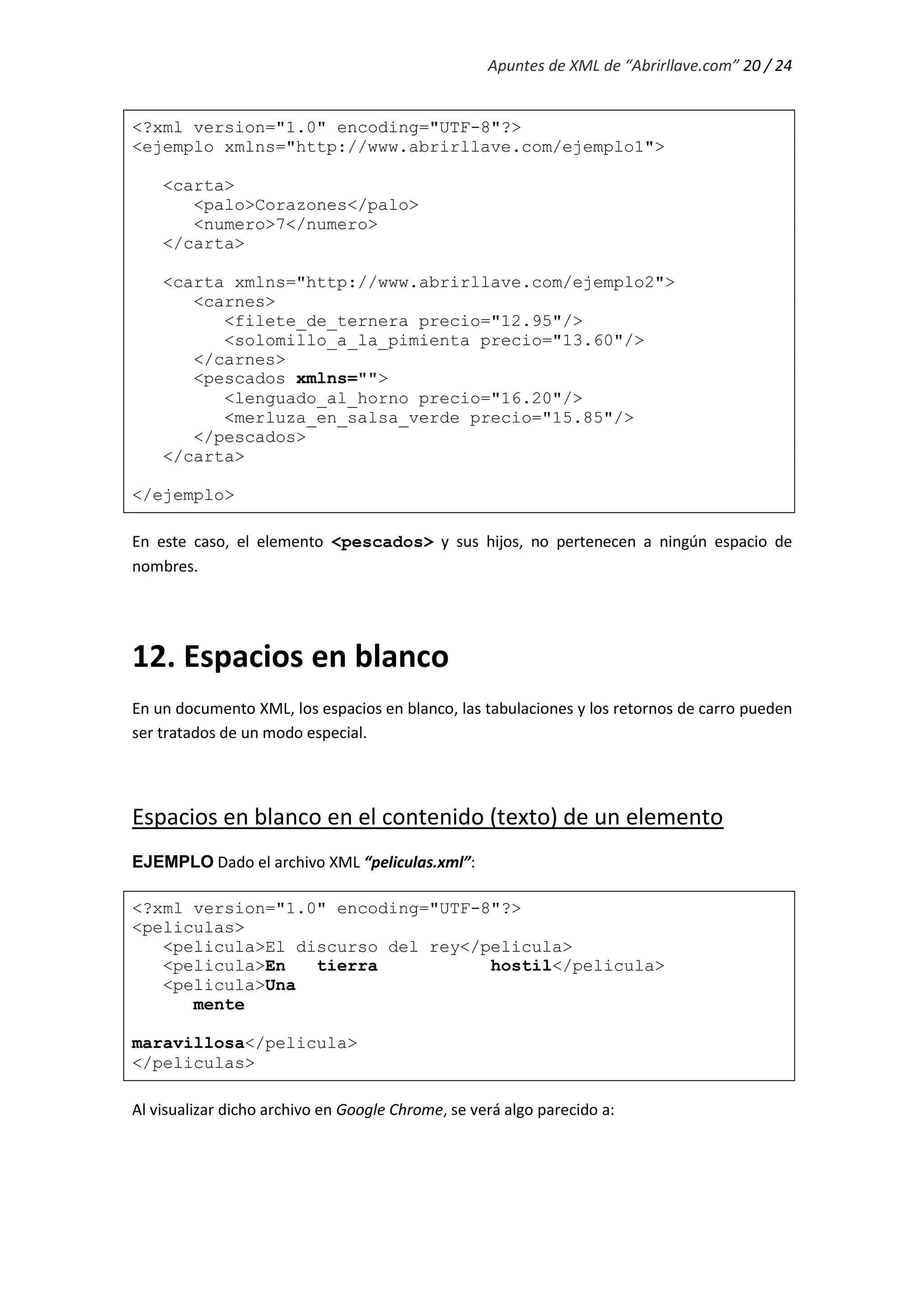 Apuntes de XML de “Abrirllave.com” 20 / 24
<?xml version="1.0" encoding="UTF-8"?>
<ejemplo xmlns="http://www.abrirllave.com/ejemplo1">
<carta>
<palo>Corazones</palo>
<numero>7</numero>
</carta>
<carta xmlns="http://www.abrirllave.com/ejemplo2">
<carnes>
<filete_de_ternera precio="12.95"/>
<solomillo_a_la_pimienta precio="13.60"/>
</carnes>
<pescados xmlns="">
<lenguado_al_horno precio="16.20"/>
<merluza_en_salsa_verde precio="15.85"/>
</pescados>
</carta>
</ejemplo>
En este caso, el elemento <pescados> y sus hijos, no pertenecen a ningún espacio de
nombres.
12. Espacios en blanco
En un documento XML, los espacios en blanco, las tabulaciones y los retornos de carro pueden
ser tratados de un modo especial.
Espacios en blanco en el contenido (texto) de un elemento
EJEMPLO Dado el archivo XML “peliculas.xml”:
<?xml version="1.0" encoding="UTF-8"?>
<peliculas>
<pelicula>El discurso del rey</pelicula>
<pelicula>En tierra hostil</pelicula>
<pelicula>Una
mente
maravillosa</pelicula>
</peliculas>
Al visualizar dicho archivo en Google Chrome, se verá algo parecido a:
 