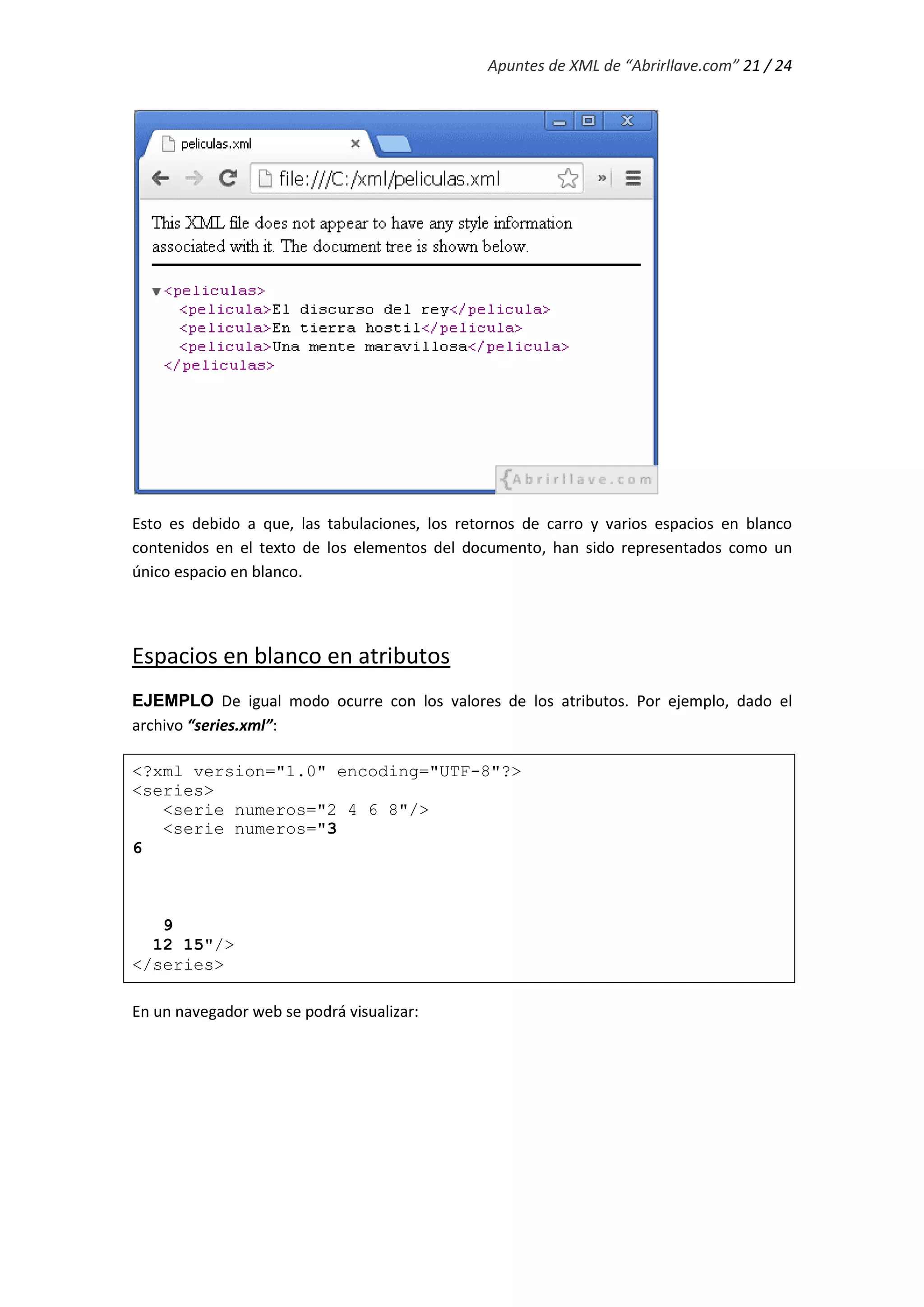 Apuntes de XML de “Abrirllave.com” 21 / 24
Esto es debido a que, las tabulaciones, los retornos de carro y varios espacios en blanco
contenidos en el texto de los elementos del documento, han sido representados como un
único espacio en blanco.
Espacios en blanco en atributos
EJEMPLO De igual modo ocurre con los valores de los atributos. Por ejemplo, dado el
archivo “series.xml”:
<?xml version="1.0" encoding="UTF-8"?>
<series>
<serie numeros="2 4 6 8"/>
<serie numeros="3
6
9
12 15"/>
</series>
En un navegador web se podrá visualizar:
 