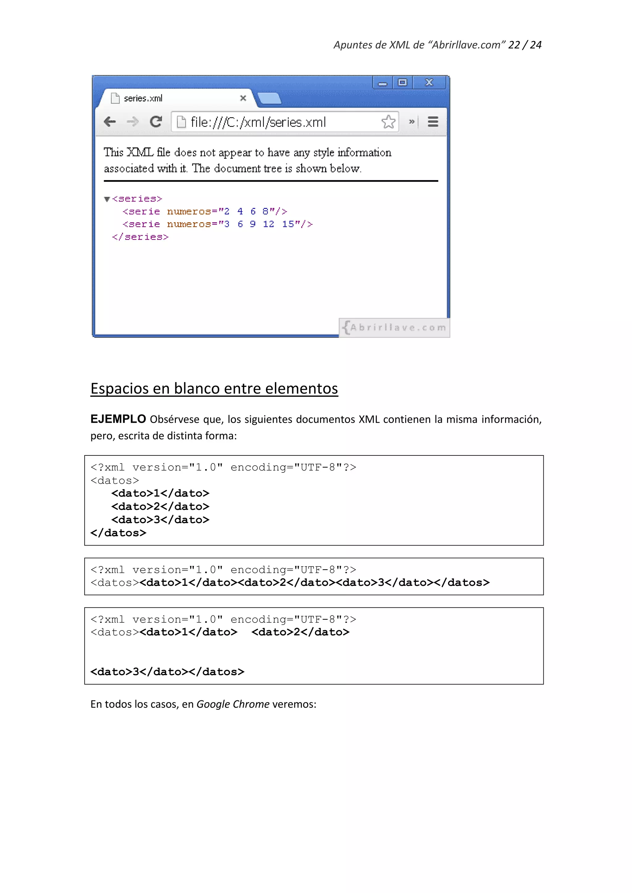 Apuntes de XML de “Abrirllave.com” 22 / 24
Espacios en blanco entre elementos
EJEMPLO Obsérvese que, los siguientes documentos XML contienen la misma información,
pero, escrita de distinta forma:
<?xml version="1.0" encoding="UTF-8"?>
<datos>
<dato>1</dato>
<dato>2</dato>
<dato>3</dato>
</datos>
<?xml version="1.0" encoding="UTF-8"?>
<datos><dato>1</dato><dato>2</dato><dato>3</dato></datos>
<?xml version="1.0" encoding="UTF-8"?>
<datos><dato>1</dato> <dato>2</dato>
<dato>3</dato></datos>
En todos los casos, en Google Chrome veremos:
 