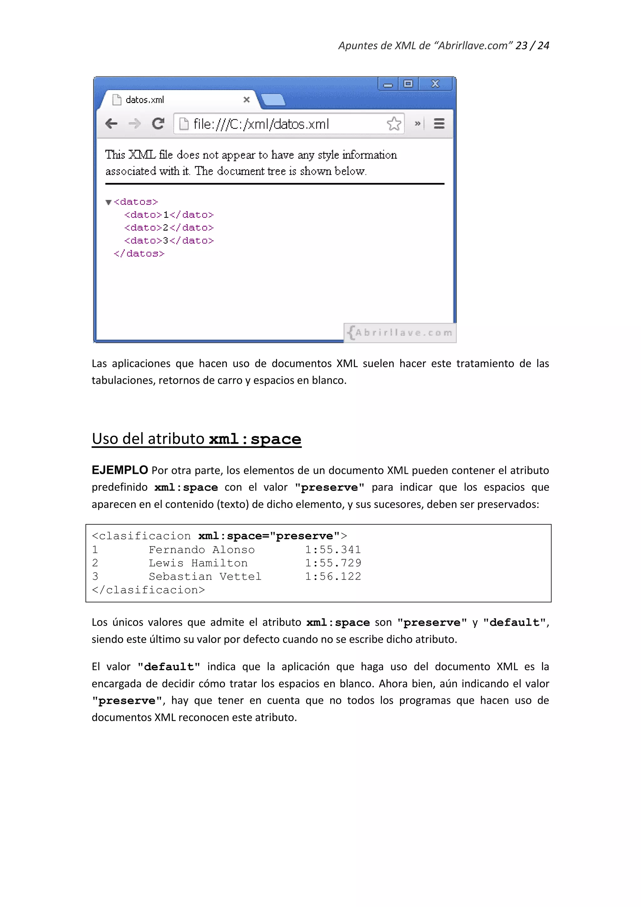 Apuntes de XML de “Abrirllave.com” 23 / 24
Las aplicaciones que hacen uso de documentos XML suelen hacer este tratamiento de las
tabulaciones, retornos de carro y espacios en blanco.
Uso del atributo xml:space
EJEMPLO Por otra parte, los elementos de un documento XML pueden contener el atributo
predefinido xml:space con el valor "preserve" para indicar que los espacios que
aparecen en el contenido (texto) de dicho elemento, y sus sucesores, deben ser preservados:
<clasificacion xml:space="preserve">
1 Fernando Alonso 1:55.341
2 Lewis Hamilton 1:55.729
3 Sebastian Vettel 1:56.122
</clasificacion>
Los únicos valores que admite el atributo xml:space son "preserve" y "default",
siendo este último su valor por defecto cuando no se escribe dicho atributo.
El valor "default" indica que la aplicación que haga uso del documento XML es la
encargada de decidir cómo tratar los espacios en blanco. Ahora bien, aún indicando el valor
"preserve", hay que tener en cuenta que no todos los programas que hacen uso de
documentos XML reconocen este atributo.
 