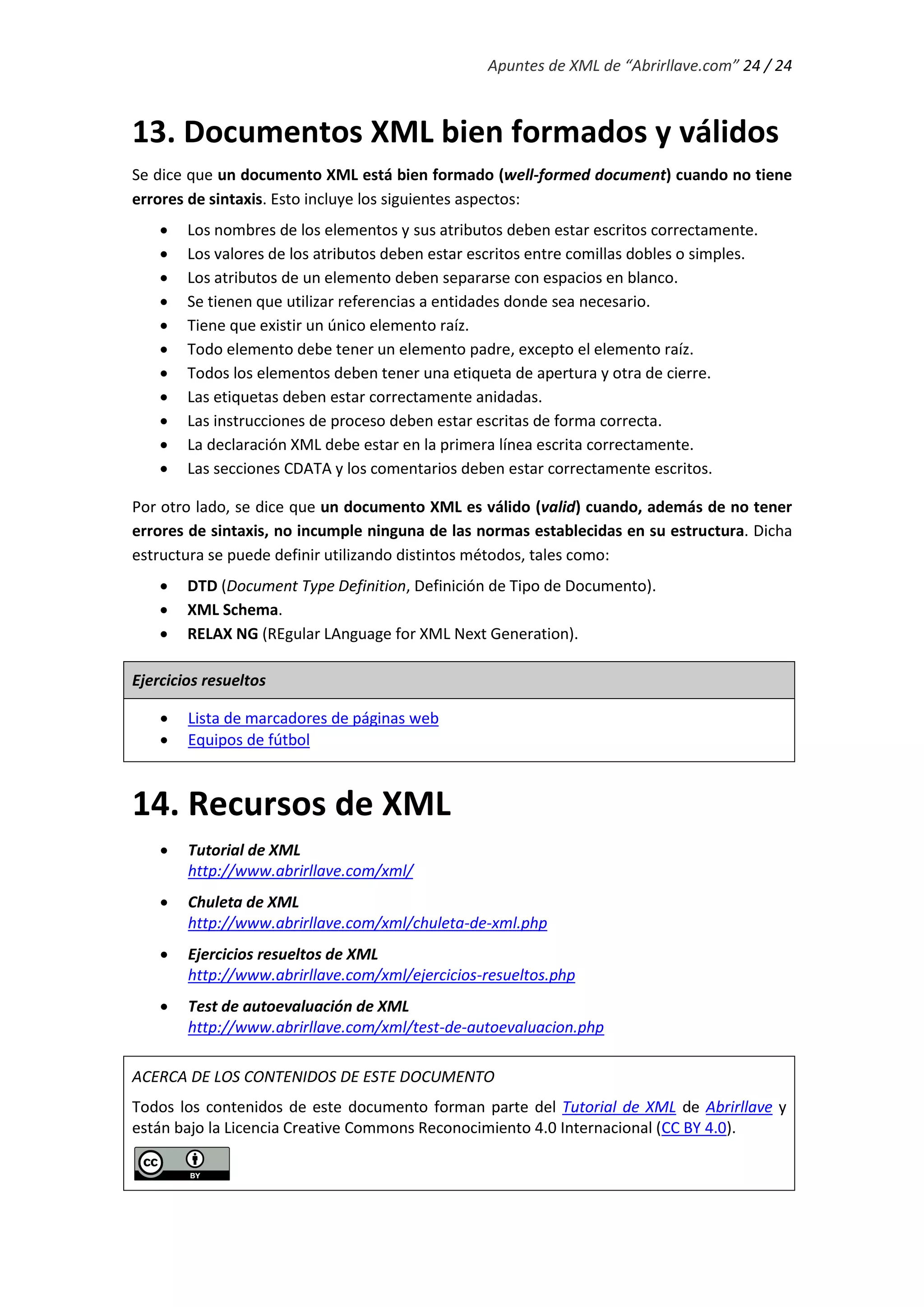 Apuntes de XML de “Abrirllave.com” 24 / 24
13. Documentos XML bien formados y válidos
Se dice que un documento XML está bien formado (well-formed document) cuando no tiene
errores de sintaxis. Esto incluye los siguientes aspectos:
 Los nombres de los elementos y sus atributos deben estar escritos correctamente.
 Los valores de los atributos deben estar escritos entre comillas dobles o simples.
 Los atributos de un elemento deben separarse con espacios en blanco.
 Se tienen que utilizar referencias a entidades donde sea necesario.
 Tiene que existir un único elemento raíz.
 Todo elemento debe tener un elemento padre, excepto el elemento raíz.
 Todos los elementos deben tener una etiqueta de apertura y otra de cierre.
 Las etiquetas deben estar correctamente anidadas.
 Las instrucciones de proceso deben estar escritas de forma correcta.
 La declaración XML debe estar en la primera línea escrita correctamente.
 Las secciones CDATA y los comentarios deben estar correctamente escritos.
Por otro lado, se dice que un documento XML es válido (valid) cuando, además de no tener
errores de sintaxis, no incumple ninguna de las normas establecidas en su estructura. Dicha
estructura se puede definir utilizando distintos métodos, tales como:
 DTD (Document Type Definition, Definición de Tipo de Documento).
 XML Schema.
 RELAX NG (REgular LAnguage for XML Next Generation).
Ejercicios resueltos
 Lista de marcadores de páginas web
 Equipos de fútbol
14. Recursos de XML
 Tutorial de XML
http://www.abrirllave.com/xml/
 Chuleta de XML
http://www.abrirllave.com/xml/chuleta-de-xml.php
 Ejercicios resueltos de XML
http://www.abrirllave.com/xml/ejercicios-resueltos.php
 Test de autoevaluación de XML
http://www.abrirllave.com/xml/test-de-autoevaluacion.php
ACERCA DE LOS CONTENIDOS DE ESTE DOCUMENTO
Todos los contenidos de este documento forman parte del Tutorial de XML de Abrirllave y
están bajo la Licencia Creative Commons Reconocimiento 4.0 Internacional (CC BY 4.0).
 
