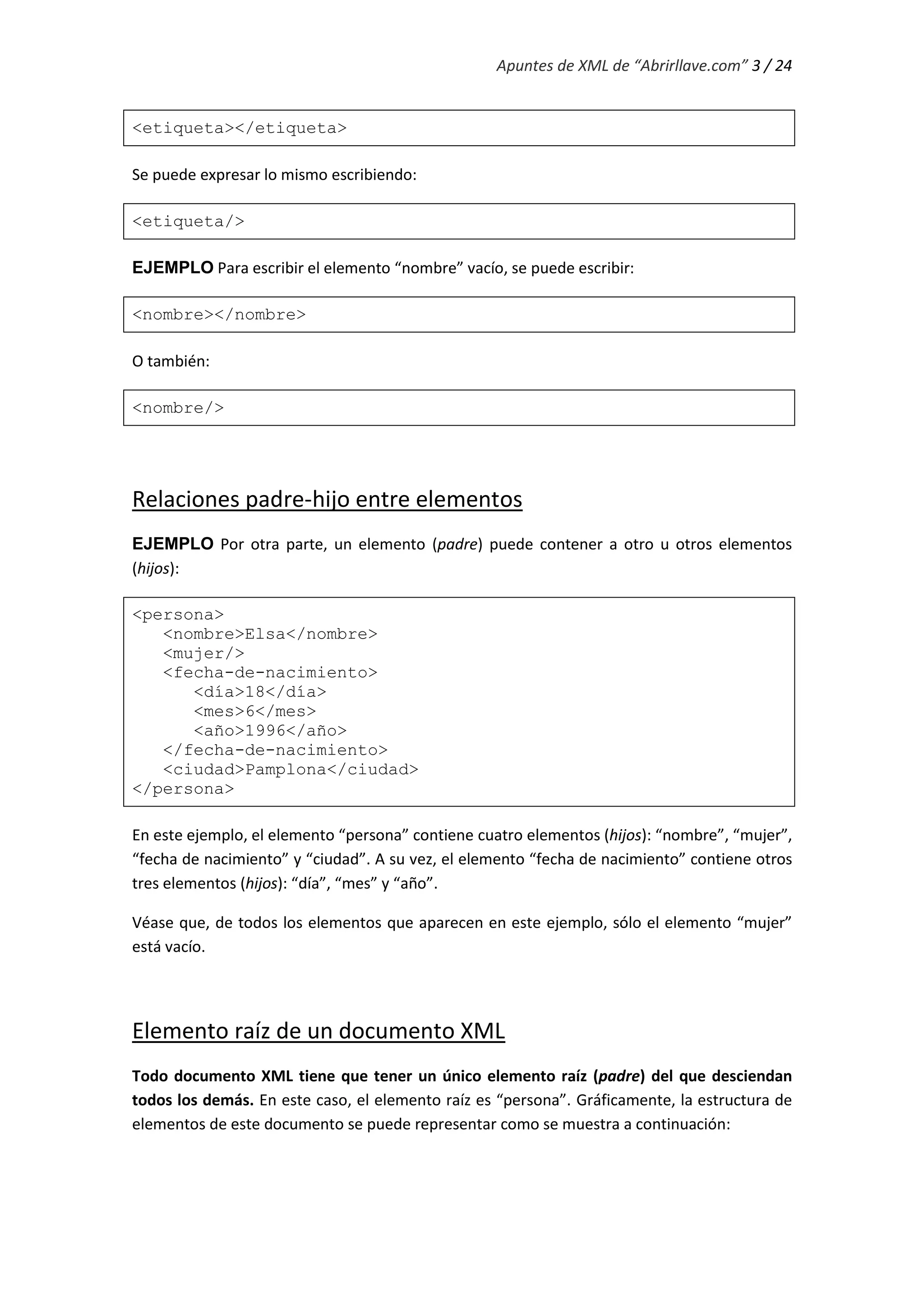 Apuntes de XML de “Abrirllave.com” 3 / 24
<etiqueta></etiqueta>
Se puede expresar lo mismo escribiendo:
<etiqueta/>
EJEMPLO Para escribir el elemento “nombre” vacío, se puede escribir:
<nombre></nombre>
O también:
<nombre/>
Relaciones padre-hijo entre elementos
EJEMPLO Por otra parte, un elemento (padre) puede contener a otro u otros elementos
(hijos):
<persona>
<nombre>Elsa</nombre>
<mujer/>
<fecha-de-nacimiento>
<día>18</día>
<mes>6</mes>
<año>1996</año>
</fecha-de-nacimiento>
<ciudad>Pamplona</ciudad>
</persona>
En este ejemplo, el elemento “persona” contiene cuatro elementos (hijos): “nombre”, “mujer”,
“fecha de nacimiento” y “ciudad”. A su vez, el elemento “fecha de nacimiento” contiene otros
tres elementos (hijos): “día”, “mes” y “año”.
Véase que, de todos los elementos que aparecen en este ejemplo, sólo el elemento “mujer”
está vacío.
Elemento raíz de un documento XML
Todo documento XML tiene que tener un único elemento raíz (padre) del que desciendan
todos los demás. En este caso, el elemento raíz es “persona”. Gráficamente, la estructura de
elementos de este documento se puede representar como se muestra a continuación:
 