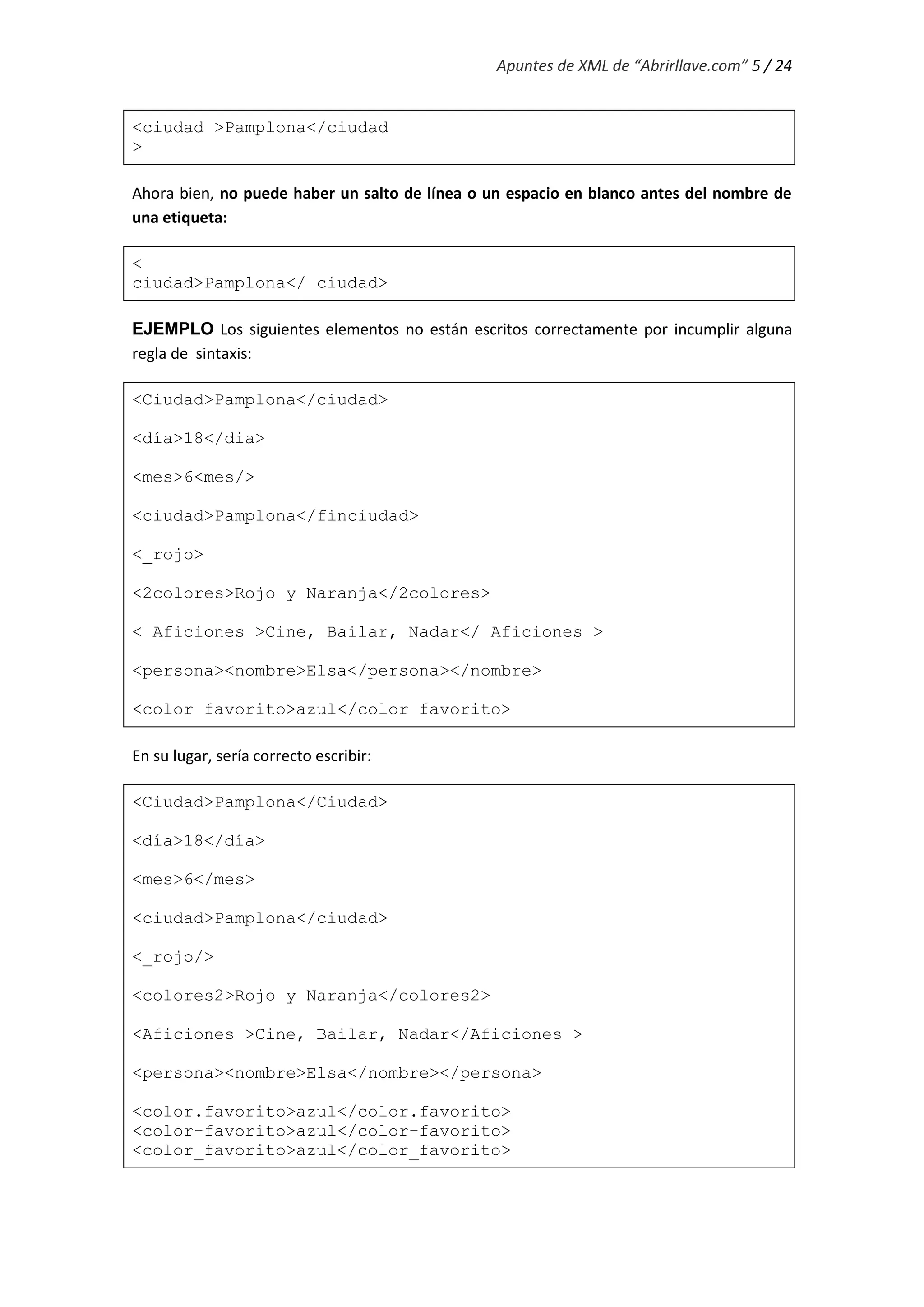 Apuntes de XML de “Abrirllave.com” 5 / 24
<ciudad >Pamplona</ciudad
>
Ahora bien, no puede haber un salto de línea o un espacio en blanco antes del nombre de
una etiqueta:
<
ciudad>Pamplona</ ciudad>
EJEMPLO Los siguientes elementos no están escritos correctamente por incumplir alguna
regla de sintaxis:
<Ciudad>Pamplona</ciudad>
<día>18</dia>
<mes>6<mes/>
<ciudad>Pamplona</finciudad>
<_rojo>
<2colores>Rojo y Naranja</2colores>
< Aficiones >Cine, Bailar, Nadar</ Aficiones >
<persona><nombre>Elsa</persona></nombre>
<color favorito>azul</color favorito>
En su lugar, sería correcto escribir:
<Ciudad>Pamplona</Ciudad>
<día>18</día>
<mes>6</mes>
<ciudad>Pamplona</ciudad>
<_rojo/>
<colores2>Rojo y Naranja</colores2>
<Aficiones >Cine, Bailar, Nadar</Aficiones >
<persona><nombre>Elsa</nombre></persona>
<color.favorito>azul</color.favorito>
<color-favorito>azul</color-favorito>
<color_favorito>azul</color_favorito>
 