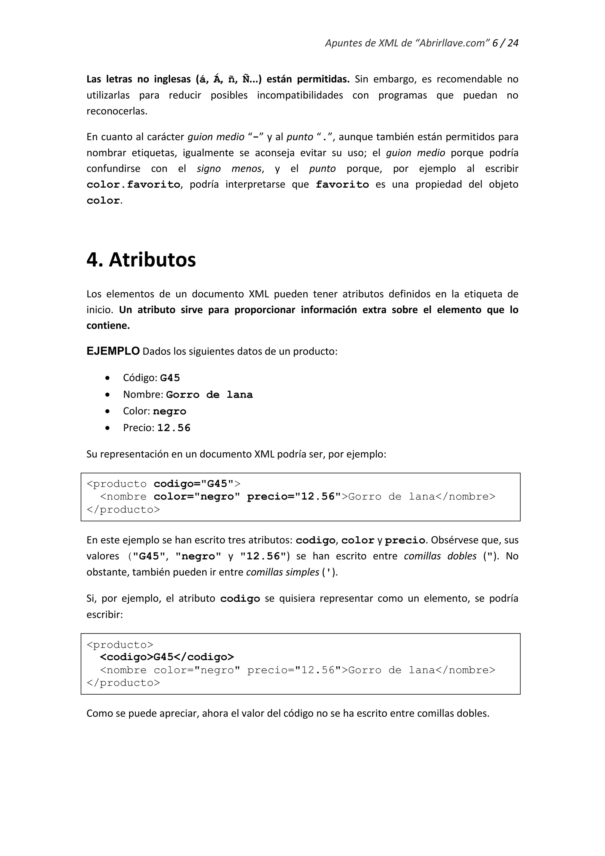 Apuntes de XML de “Abrirllave.com” 6 / 24
Las letras no inglesas (á, Á, ñ, Ñ...) están permitidas. Sin embargo, es recomendable no
utilizarlas para reducir posibles incompatibilidades con programas que puedan no
reconocerlas.
En cuanto al carácter guion medio “-” y al punto “.”, aunque también están permitidos para
nombrar etiquetas, igualmente se aconseja evitar su uso; el guion medio porque podría
confundirse con el signo menos, y el punto porque, por ejemplo al escribir
color.favorito, podría interpretarse que favorito es una propiedad del objeto
color.
4. Atributos
Los elementos de un documento XML pueden tener atributos definidos en la etiqueta de
inicio. Un atributo sirve para proporcionar información extra sobre el elemento que lo
contiene.
EJEMPLO Dados los siguientes datos de un producto:
 Código: G45
 Nombre: Gorro de lana
 Color: negro
 Precio: 12.56
Su representación en un documento XML podría ser, por ejemplo:
<producto codigo="G45">
<nombre color="negro" precio="12.56">Gorro de lana</nombre>
</producto>
En este ejemplo se han escrito tres atributos: codigo, color y precio. Obsérvese que, sus
valores ("G45", "negro" y "12.56") se han escrito entre comillas dobles ("). No
obstante, también pueden ir entre comillas simples (').
Si, por ejemplo, el atributo codigo se quisiera representar como un elemento, se podría
escribir:
<producto>
<codigo>G45</codigo>
<nombre color="negro" precio="12.56">Gorro de lana</nombre>
</producto>
Como se puede apreciar, ahora el valor del código no se ha escrito entre comillas dobles.
 