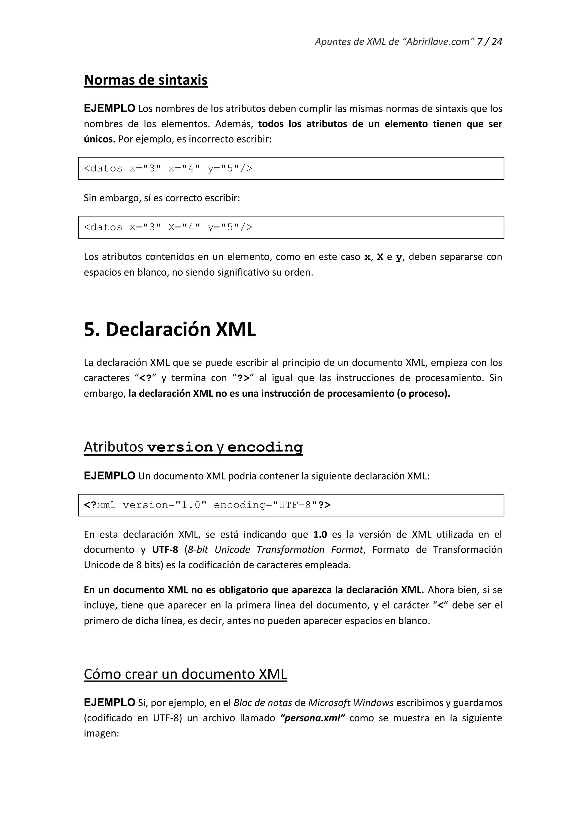 Apuntes de XML de “Abrirllave.com” 7 / 24
Normas de sintaxis
EJEMPLO Los nombres de los atributos deben cumplir las mismas normas de sintaxis que los
nombres de los elementos. Además, todos los atributos de un elemento tienen que ser
únicos. Por ejemplo, es incorrecto escribir:
<datos x="3" x="4" y="5"/>
Sin embargo, sí es correcto escribir:
<datos x="3" X="4" y="5"/>
Los atributos contenidos en un elemento, como en este caso x, X e y, deben separarse con
espacios en blanco, no siendo significativo su orden.
5. Declaración XML
La declaración XML que se puede escribir al principio de un documento XML, empieza con los
caracteres “<?” y termina con “?>” al igual que las instrucciones de procesamiento. Sin
embargo, la declaración XML no es una instrucción de procesamiento (o proceso).
Atributos version y encoding
EJEMPLO Un documento XML podría contener la siguiente declaración XML:
<?xml version="1.0" encoding="UTF-8"?>
En esta declaración XML, se está indicando que 1.0 es la versión de XML utilizada en el
documento y UTF-8 (8-bit Unicode Transformation Format, Formato de Transformación
Unicode de 8 bits) es la codificación de caracteres empleada.
En un documento XML no es obligatorio que aparezca la declaración XML. Ahora bien, si se
incluye, tiene que aparecer en la primera línea del documento, y el carácter “<” debe ser el
primero de dicha línea, es decir, antes no pueden aparecer espacios en blanco.
Cómo crear un documento XML
EJEMPLO Si, por ejemplo, en el Bloc de notas de Microsoft Windows escribimos y guardamos
(codificado en UTF-8) un archivo llamado “persona.xml” como se muestra en la siguiente
imagen:
 