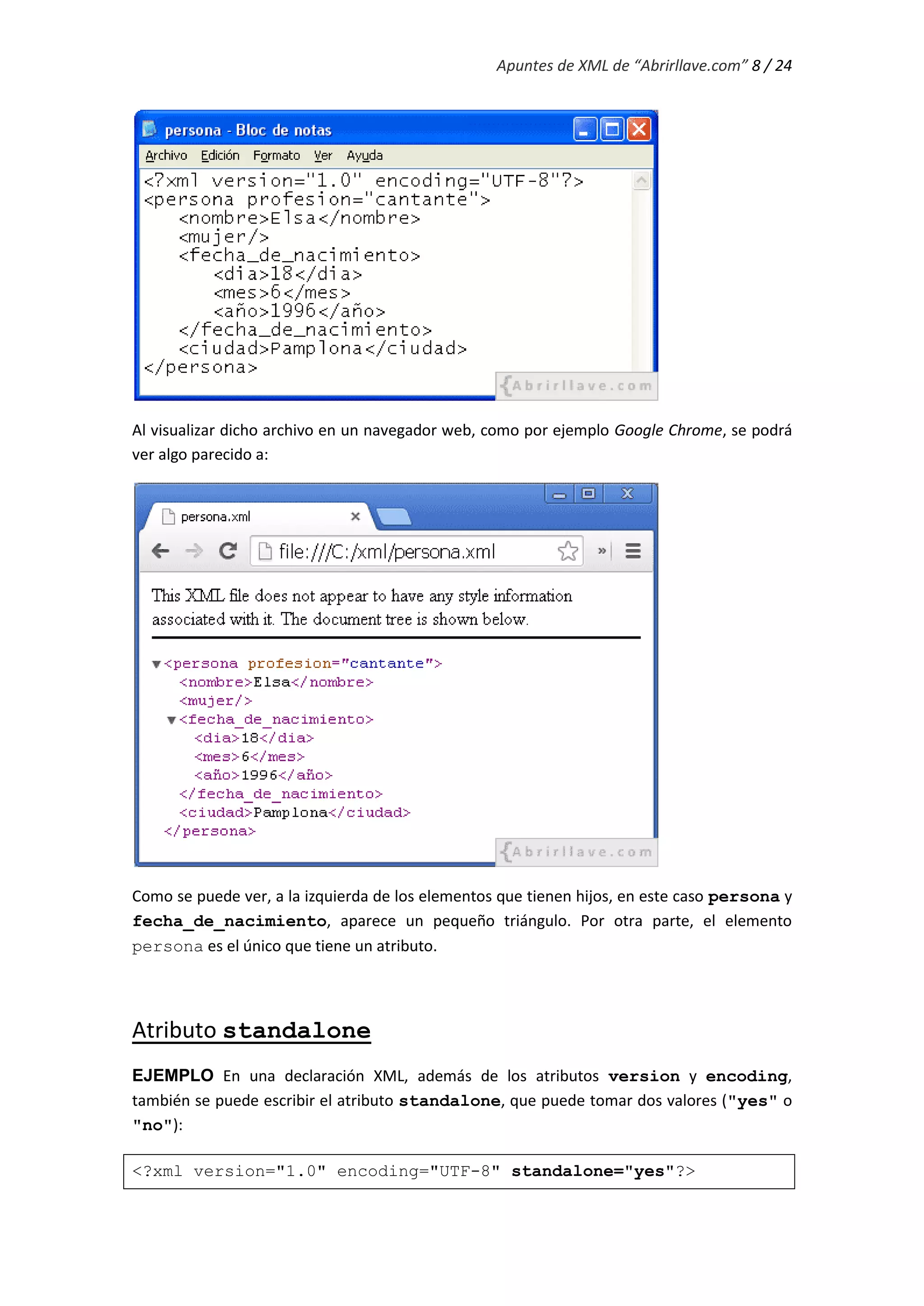 Apuntes de XML de “Abrirllave.com” 8 / 24
Al visualizar dicho archivo en un navegador web, como por ejemplo Google Chrome, se podrá
ver algo parecido a:
Como se puede ver, a la izquierda de los elementos que tienen hijos, en este caso persona y
fecha_de_nacimiento, aparece un pequeño triángulo. Por otra parte, el elemento
persona es el único que tiene un atributo.
Atributo standalone
EJEMPLO En una declaración XML, además de los atributos version y encoding,
también se puede escribir el atributo standalone, que puede tomar dos valores ("yes" o
"no"):
<?xml version="1.0" encoding="UTF-8" standalone="yes"?>
 