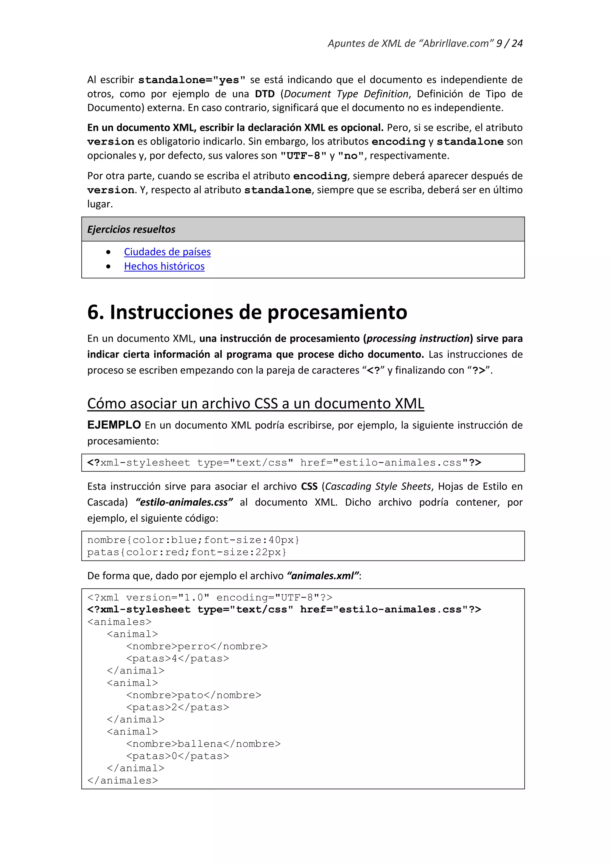 Apuntes de XML de “Abrirllave.com” 9 / 24
Al escribir standalone="yes" se está indicando que el documento es independiente de
otros, como por ejemplo de una DTD (Document Type Definition, Definición de Tipo de
Documento) externa. En caso contrario, significará que el documento no es independiente.
En un documento XML, escribir la declaración XML es opcional. Pero, si se escribe, el atributo
version es obligatorio indicarlo. Sin embargo, los atributos encoding y standalone son
opcionales y, por defecto, sus valores son "UTF-8" y "no", respectivamente.
Por otra parte, cuando se escriba el atributo encoding, siempre deberá aparecer después de
version. Y, respecto al atributo standalone, siempre que se escriba, deberá ser en último
lugar.
Ejercicios resueltos
 Ciudades de países
 Hechos históricos
6. Instrucciones de procesamiento
En un documento XML, una instrucción de procesamiento (processing instruction) sirve para
indicar cierta información al programa que procese dicho documento. Las instrucciones de
proceso se escriben empezando con la pareja de caracteres “<?” y finalizando con “?>”.
Cómo asociar un archivo CSS a un documento XML
EJEMPLO En un documento XML podría escribirse, por ejemplo, la siguiente instrucción de
procesamiento:
<?xml-stylesheet type="text/css" href="estilo-animales.css"?>
Esta instrucción sirve para asociar el archivo CSS (Cascading Style Sheets, Hojas de Estilo en
Cascada) “estilo-animales.css” al documento XML. Dicho archivo podría contener, por
ejemplo, el siguiente código:
nombre{color:blue;font-size:40px}
patas{color:red;font-size:22px}
De forma que, dado por ejemplo el archivo “animales.xml”:
<?xml version="1.0" encoding="UTF-8"?>
<?xml-stylesheet type="text/css" href="estilo-animales.css"?>
<animales>
<animal>
<nombre>perro</nombre>
<patas>4</patas>
</animal>
<animal>
<nombre>pato</nombre>
<patas>2</patas>
</animal>
<animal>
<nombre>ballena</nombre>
<patas>0</patas>
</animal>
</animales>
 