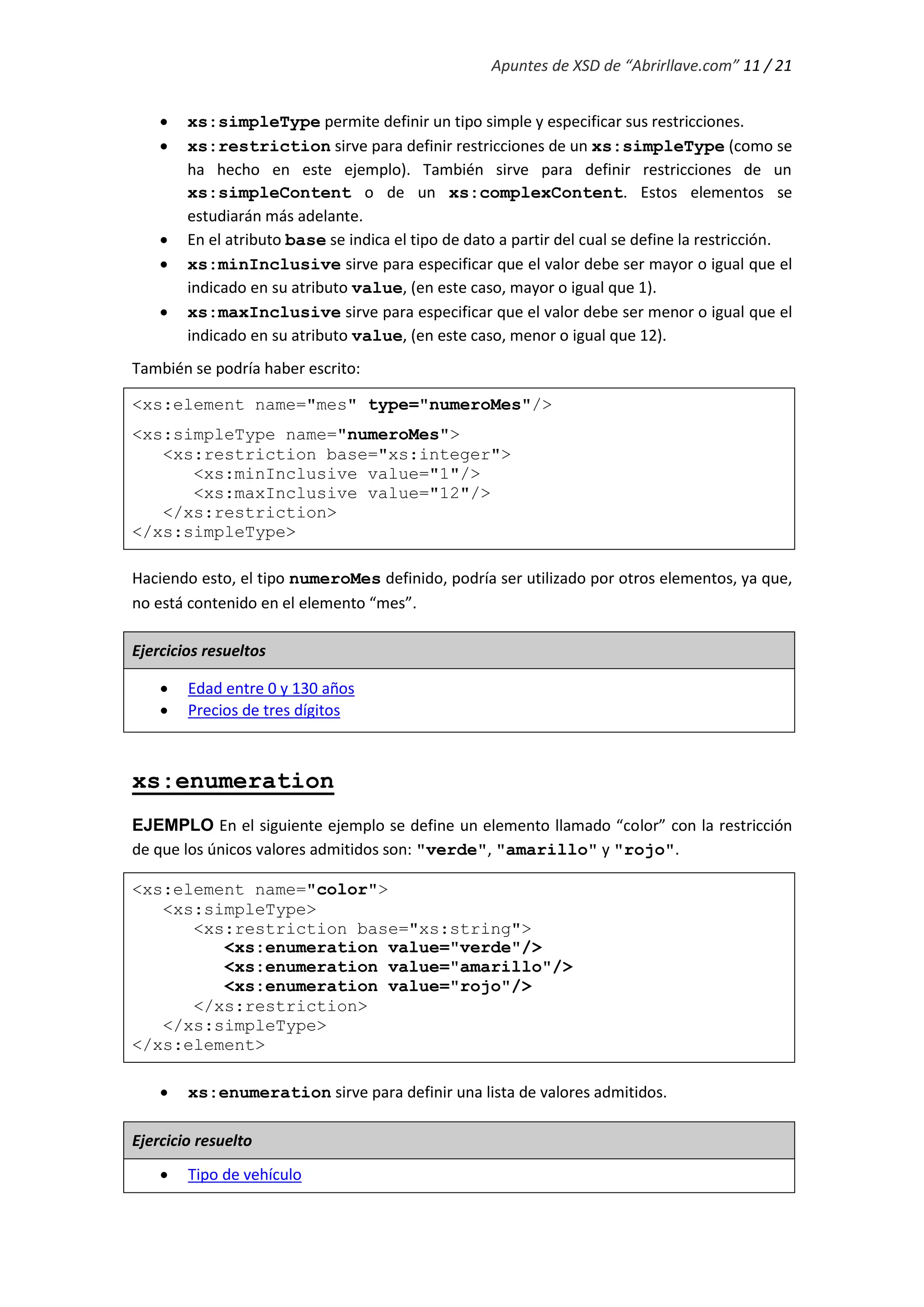 Apuntes de XSD de “Abrirllave.com” 11 / 21
 xs:simpleType permite definir un tipo simple y especificar sus restricciones.
 xs:restriction sirve para definir restricciones de un xs:simpleType (como se
ha hecho en este ejemplo). También sirve para definir restricciones de un
xs:simpleContent o de un xs:complexContent. Estos elementos se
estudiarán más adelante.
 En el atributo base se indica el tipo de dato a partir del cual se define la restricción.
 xs:minInclusive sirve para especificar que el valor debe ser mayor o igual que el
indicado en su atributo value, (en este caso, mayor o igual que 1).
 xs:maxInclusive sirve para especificar que el valor debe ser menor o igual que el
indicado en su atributo value, (en este caso, menor o igual que 12).
También se podría haber escrito:
<xs:element name="mes" type="numeroMes"/>
<xs:simpleType name="numeroMes">
<xs:restriction base="xs:integer">
<xs:minInclusive value="1"/>
<xs:maxInclusive value="12"/>
</xs:restriction>
</xs:simpleType>
Haciendo esto, el tipo numeroMes definido, podría ser utilizado por otros elementos, ya que,
no está contenido en el elemento “mes”.
Ejercicios resueltos
 Edad entre 0 y 130 años
 Precios de tres dígitos
xs:enumeration
EJEMPLO En el siguiente ejemplo se define un elemento llamado “color” con la restricción
de que los únicos valores admitidos son: "verde", "amarillo" y "rojo".
<xs:element name="color">
<xs:simpleType>
<xs:restriction base="xs:string">
<xs:enumeration value="verde"/>
<xs:enumeration value="amarillo"/>
<xs:enumeration value="rojo"/>
</xs:restriction>
</xs:simpleType>
</xs:element>
 xs:enumeration sirve para definir una lista de valores admitidos.
Ejercicio resuelto
 Tipo de vehículo
 