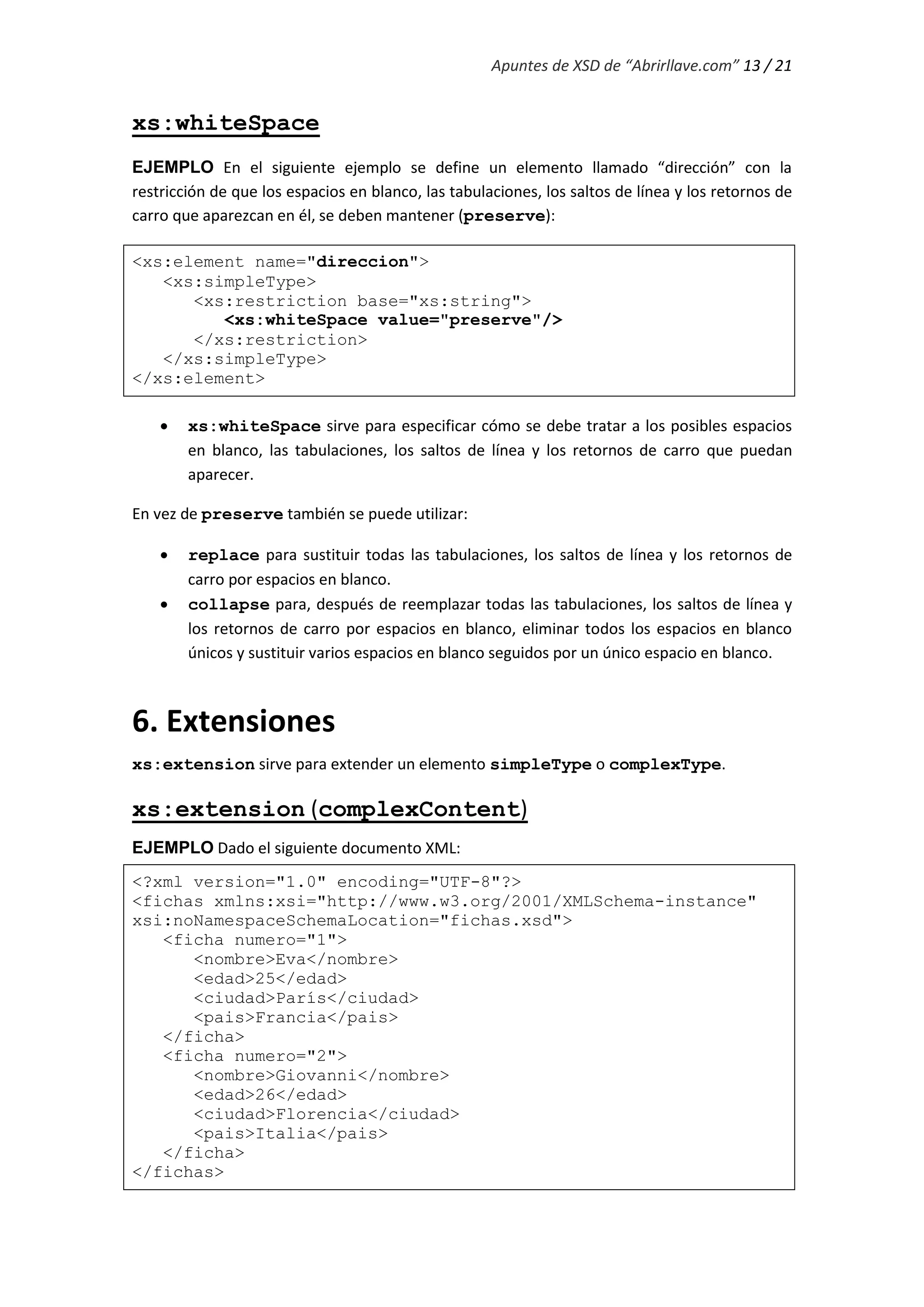 Apuntes de XSD de “Abrirllave.com” 13 / 21
xs:whiteSpace
EJEMPLO En el siguiente ejemplo se define un elemento llamado “dirección” con la
restricción de que los espacios en blanco, las tabulaciones, los saltos de línea y los retornos de
carro que aparezcan en él, se deben mantener (preserve):
<xs:element name="direccion">
<xs:simpleType>
<xs:restriction base="xs:string">
<xs:whiteSpace value="preserve"/>
</xs:restriction>
</xs:simpleType>
</xs:element>
 xs:whiteSpace sirve para especificar cómo se debe tratar a los posibles espacios
en blanco, las tabulaciones, los saltos de línea y los retornos de carro que puedan
aparecer.
En vez de preserve también se puede utilizar:
 replace para sustituir todas las tabulaciones, los saltos de línea y los retornos de
carro por espacios en blanco.
 collapse para, después de reemplazar todas las tabulaciones, los saltos de línea y
los retornos de carro por espacios en blanco, eliminar todos los espacios en blanco
únicos y sustituir varios espacios en blanco seguidos por un único espacio en blanco.
6. Extensiones
xs:extension sirve para extender un elemento simpleType o complexType.
xs:extension (complexContent)
EJEMPLO Dado el siguiente documento XML:
<?xml version="1.0" encoding="UTF-8"?>
<fichas xmlns:xsi="http://www.w3.org/2001/XMLSchema-instance"
xsi:noNamespaceSchemaLocation="fichas.xsd">
<ficha numero="1">
<nombre>Eva</nombre>
<edad>25</edad>
<ciudad>París</ciudad>
<pais>Francia</pais>
</ficha>
<ficha numero="2">
<nombre>Giovanni</nombre>
<edad>26</edad>
<ciudad>Florencia</ciudad>
<pais>Italia</pais>
</ficha>
</fichas>
 