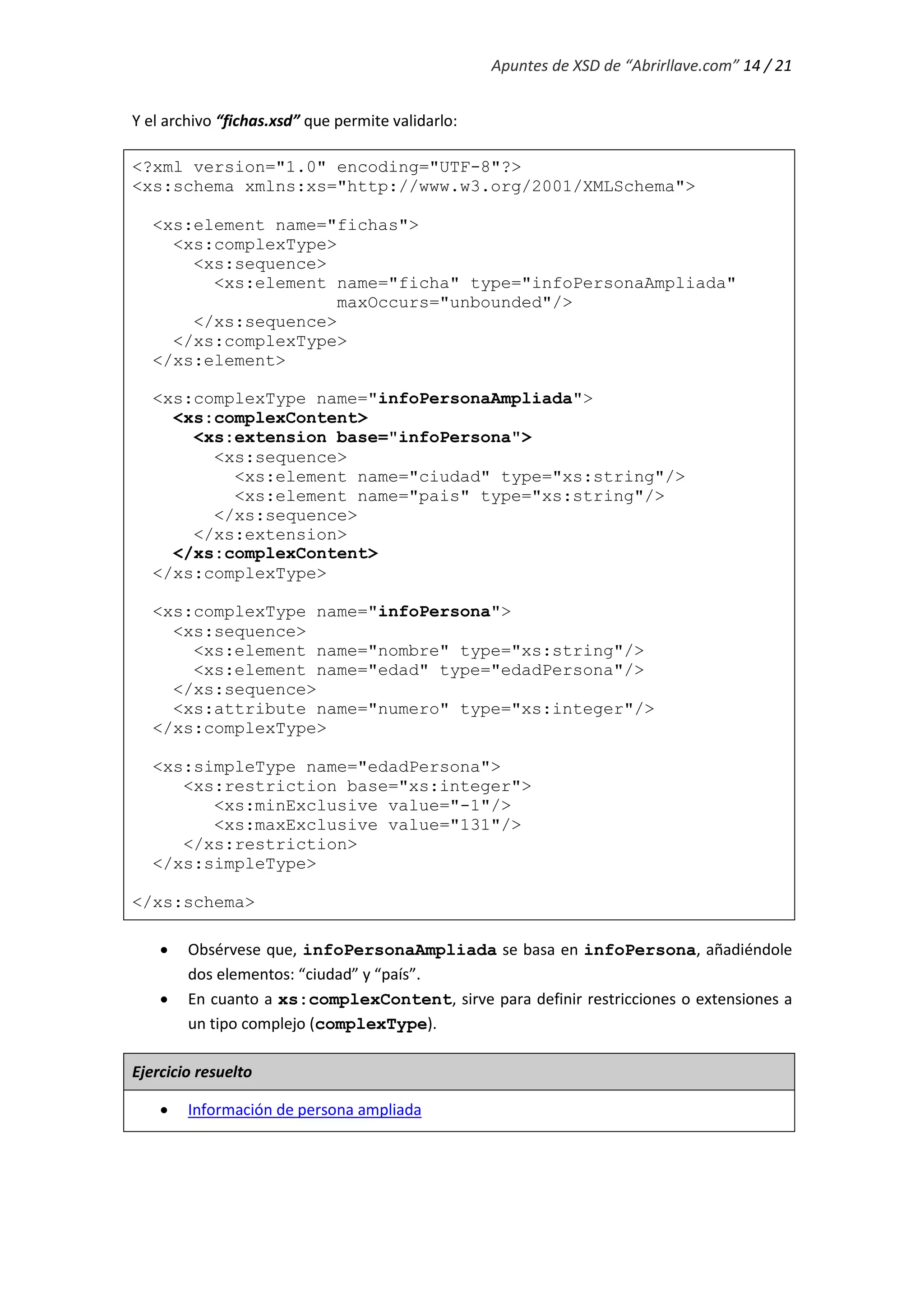 Apuntes de XSD de “Abrirllave.com” 14 / 21
Y el archivo “fichas.xsd” que permite validarlo:
<?xml version="1.0" encoding="UTF-8"?>
<xs:schema xmlns:xs="http://www.w3.org/2001/XMLSchema">
<xs:element name="fichas">
<xs:complexType>
<xs:sequence>
<xs:element name="ficha" type="infoPersonaAmpliada"
maxOccurs="unbounded"/>
</xs:sequence>
</xs:complexType>
</xs:element>
<xs:complexType name="infoPersonaAmpliada">
<xs:complexContent>
<xs:extension base="infoPersona">
<xs:sequence>
<xs:element name="ciudad" type="xs:string"/>
<xs:element name="pais" type="xs:string"/>
</xs:sequence>
</xs:extension>
</xs:complexContent>
</xs:complexType>
<xs:complexType name="infoPersona">
<xs:sequence>
<xs:element name="nombre" type="xs:string"/>
<xs:element name="edad" type="edadPersona"/>
</xs:sequence>
<xs:attribute name="numero" type="xs:integer"/>
</xs:complexType>
<xs:simpleType name="edadPersona">
<xs:restriction base="xs:integer">
<xs:minExclusive value="-1"/>
<xs:maxExclusive value="131"/>
</xs:restriction>
</xs:simpleType>
</xs:schema>
 Obsérvese que, infoPersonaAmpliada se basa en infoPersona, añadiéndole
dos elementos: “ciudad” y “país”.
 En cuanto a xs:complexContent, sirve para definir restricciones o extensiones a
un tipo complejo (complexType).
Ejercicio resuelto
 Información de persona ampliada
 