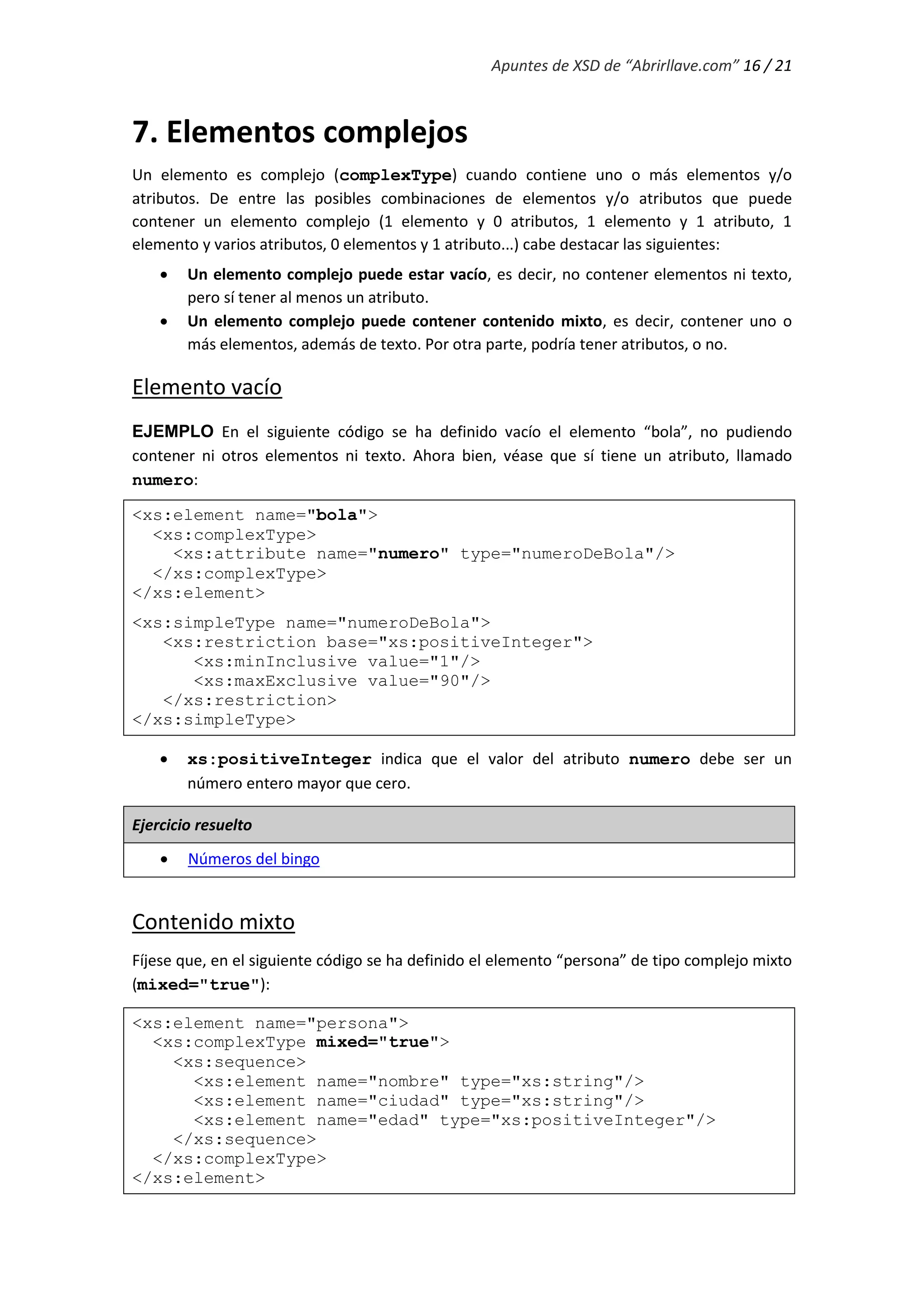 Apuntes de XSD de “Abrirllave.com” 16 / 21
7. Elementos complejos
Un elemento es complejo (complexType) cuando contiene uno o más elementos y/o
atributos. De entre las posibles combinaciones de elementos y/o atributos que puede
contener un elemento complejo (1 elemento y 0 atributos, 1 elemento y 1 atributo, 1
elemento y varios atributos, 0 elementos y 1 atributo...) cabe destacar las siguientes:
 Un elemento complejo puede estar vacío, es decir, no contener elementos ni texto,
pero sí tener al menos un atributo.
 Un elemento complejo puede contener contenido mixto, es decir, contener uno o
más elementos, además de texto. Por otra parte, podría tener atributos, o no.
Elemento vacío
EJEMPLO En el siguiente código se ha definido vacío el elemento “bola”, no pudiendo
contener ni otros elementos ni texto. Ahora bien, véase que sí tiene un atributo, llamado
numero:
<xs:element name="bola">
<xs:complexType>
<xs:attribute name="numero" type="numeroDeBola"/>
</xs:complexType>
</xs:element>
<xs:simpleType name="numeroDeBola">
<xs:restriction base="xs:positiveInteger">
<xs:minInclusive value="1"/>
<xs:maxExclusive value="90"/>
</xs:restriction>
</xs:simpleType>
 xs:positiveInteger indica que el valor del atributo numero debe ser un
número entero mayor que cero.
Ejercicio resuelto
 Números del bingo
Contenido mixto
Fíjese que, en el siguiente código se ha definido el elemento “persona” de tipo complejo mixto
(mixed="true"):
<xs:element name="persona">
<xs:complexType mixed="true">
<xs:sequence>
<xs:element name="nombre" type="xs:string"/>
<xs:element name="ciudad" type="xs:string"/>
<xs:element name="edad" type="xs:positiveInteger"/>
</xs:sequence>
</xs:complexType>
</xs:element>
 