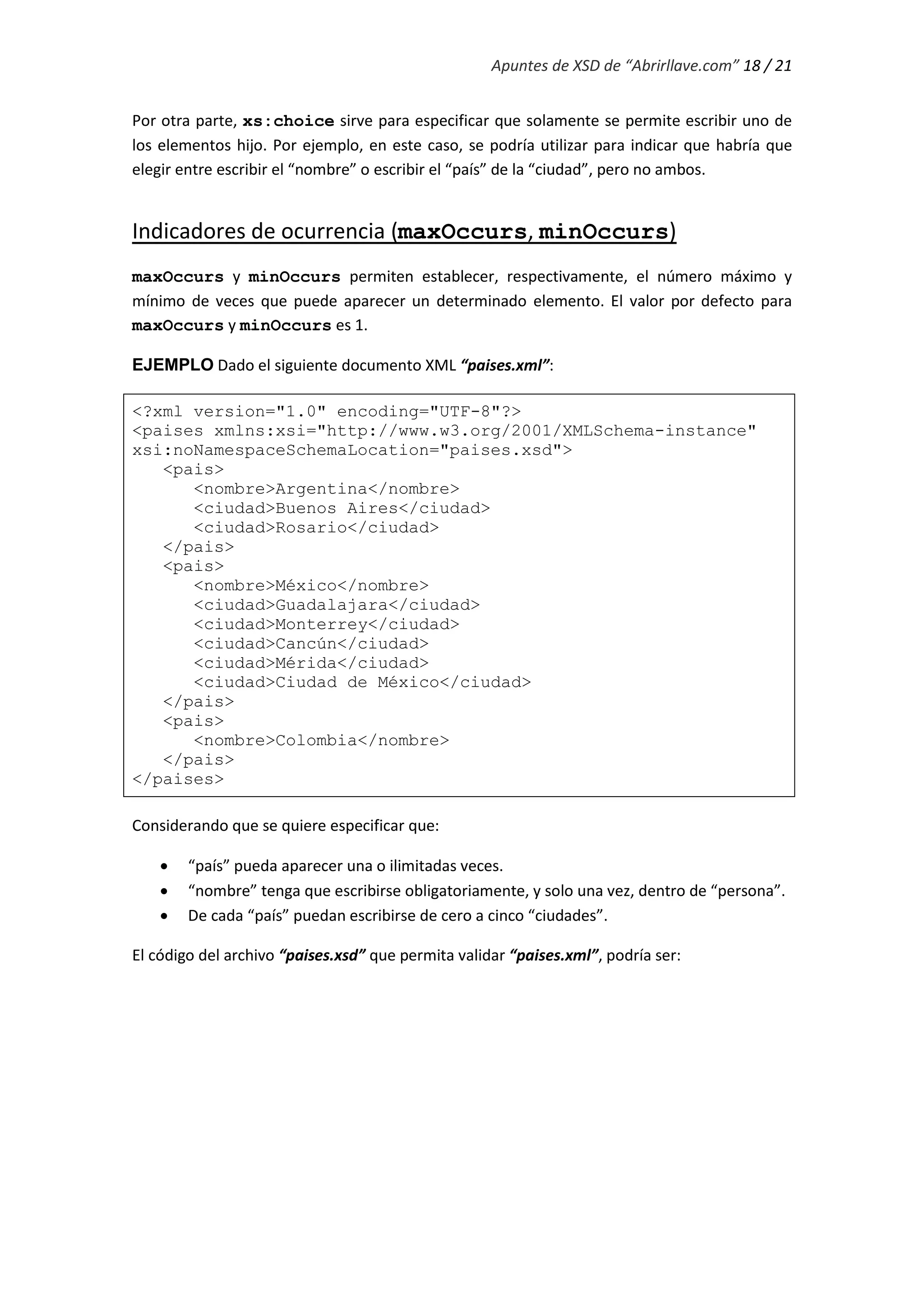 Apuntes de XSD de “Abrirllave.com” 18 / 21
Por otra parte, xs:choice sirve para especificar que solamente se permite escribir uno de
los elementos hijo. Por ejemplo, en este caso, se podría utilizar para indicar que habría que
elegir entre escribir el “nombre” o escribir el “país” de la “ciudad”, pero no ambos.
Indicadores de ocurrencia (maxOccurs, minOccurs)
maxOccurs y minOccurs permiten establecer, respectivamente, el número máximo y
mínimo de veces que puede aparecer un determinado elemento. El valor por defecto para
maxOccurs y minOccurs es 1.
EJEMPLO Dado el siguiente documento XML “paises.xml”:
<?xml version="1.0" encoding="UTF-8"?>
<paises xmlns:xsi="http://www.w3.org/2001/XMLSchema-instance"
xsi:noNamespaceSchemaLocation="paises.xsd">
<pais>
<nombre>Argentina</nombre>
<ciudad>Buenos Aires</ciudad>
<ciudad>Rosario</ciudad>
</pais>
<pais>
<nombre>México</nombre>
<ciudad>Guadalajara</ciudad>
<ciudad>Monterrey</ciudad>
<ciudad>Cancún</ciudad>
<ciudad>Mérida</ciudad>
<ciudad>Ciudad de México</ciudad>
</pais>
<pais>
<nombre>Colombia</nombre>
</pais>
</paises>
Considerando que se quiere especificar que:
 “país” pueda aparecer una o ilimitadas veces.
 “nombre” tenga que escribirse obligatoriamente, y solo una vez, dentro de “país”.
 De cada “país” puedan escribirse de cero a cinco “ciudades”.
El código del archivo “paises.xsd” que permita validar “paises.xml”, podría ser:
 