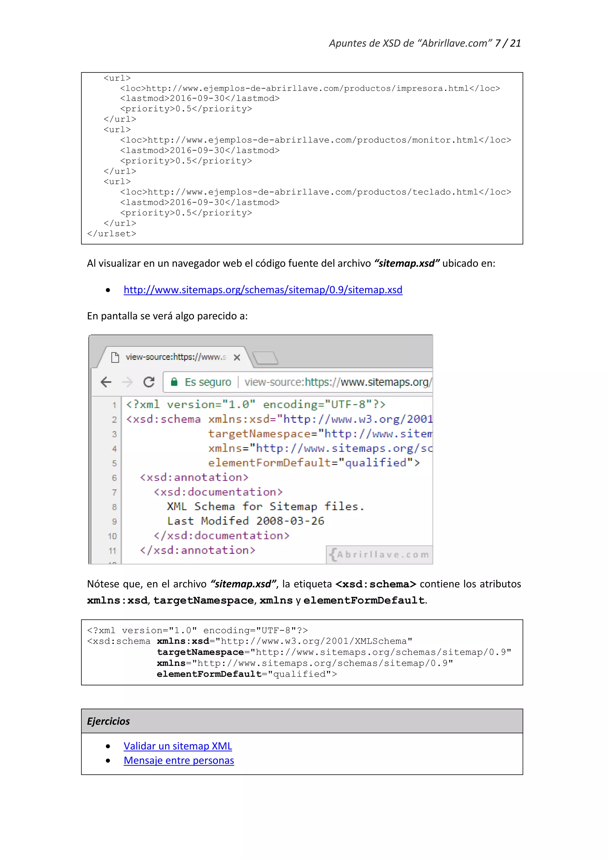 Apuntes de XSD de “Abrirllave.com” 7 / 21
<url>
<loc>http://www.ejemplos-de-abrirllave.com/productos/impresora.html</loc>
<lastmod>2016-09-30</lastmod>
<priority>0.5</priority>
</url>
<url>
<loc>http://www.ejemplos-de-abrirllave.com/productos/monitor.html</loc>
<lastmod>2016-09-30</lastmod>
<priority>0.5</priority>
</url>
<url>
<loc>http://www.ejemplos-de-abrirllave.com/productos/teclado.html</loc>
<lastmod>2016-09-30</lastmod>
<priority>0.5</priority>
</url>
</urlset>
Al visualizar en un navegador web el código fuente del archivo “sitemap.xsd” ubicado en:
 http://www.sitemaps.org/schemas/sitemap/0.9/sitemap.xsd
En pantalla se verá algo parecido a:
Nótese que, en el archivo “sitemap.xsd”, la etiqueta <xsd:schema> contiene los atributos
xmlns:xsd, targetNamespace, xmlns y elementFormDefault.
<?xml version="1.0" encoding="UTF-8"?>
<xsd:schema xmlns:xsd="http://www.w3.org/2001/XMLSchema"
targetNamespace="http://www.sitemaps.org/schemas/sitemap/0.9"
xmlns="http://www.sitemaps.org/schemas/sitemap/0.9"
elementFormDefault="qualified">
Ejercicios
 Validar un sitemap XML
 Mensaje entre personas
 