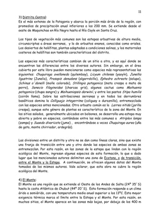11
3) Distrito Central:
Es el más extenso de la Patagonia y abarca la porción más árida de la región, con
promedios de precipitación anual inferiores a los 200 mm. Se extiende desde el
oeste de Maquinchao en Río Negro hasta el Río Coyle en Santa Cruz.
Los tipos de vegetación más comunes son las estepas arbustivas de altura media,
circunscriptas a áreas serranas, y la de arbustos enanos, conocidas como eriales.
Los desiertos de halófitas, plantas adaptadas a condiciones salinas, y los matorrales
costeros de halófitas son también característicos del distrito.
Las especies más características cambian de un sitio a otro, y es aquí donde se
encuentran las diferencias entre los diversos autores. Sin embargo, en el área
cubierta por este libro pueden mencionarse como especies más representativas las
siguientes: Chuquiraga avellaneda (quilembay), Licyum chilense (yaoyín), Junellia
ligustrina (Junelia), Prosopis denudans (algarrobillo), Ephedra ochreata (solupe),
Schinus o´donelli (molle colorado), Stillingia patagonica (mata crespa o mata de
perro), Senecio filaginoides (charcao gris), algunos cactus como Maihuenia
patagonica (chupa sangre) y Maihueniopsis darwinii, y entre los pastos Stipa humilis
(coirón llama). Sobre las estribaciones serranas y en todos los derrumbres
basálticos domina la Colliguaja integerrima (coliguay o duraznillo), entremezclada
con las especies antes mencionadas. Otro arbusto común es la Larrea nitida (jarilla
crespa), aunque este género de plantas es característico de la zona del Monte. En
los sitios salados, generalmente ubicados en bolsones, se desarrolla una estepa muy
abierta y pobre en especies, contándose entre las más comunes a Atriplex lampa
(zampa) y Suaeda divaricata (jume) , encontrándose a veces Chuquiraga aurea (uña
de gato, monte chirriador, ardegrás).
Las divisiones entre un distrito y otro no se dan como líneas claras, sino que existe
una franja de transición entre uno y otro donde las especies de ambas zonas se
entremezclan. Por esta razón, en las zonas de la estepa que lindan con la región
ecológica del Monte, ingresan algunas especies de esta formación, lo que a dado
lugar que los mencionados autores delimiten una zona de Ecotono, o de transición,
entre el Monte y la Estepa. A continuación, se ofrecen algunos datos del Monte
tomados de los mismos autores. Vale aclarar, que esta obra no cubre la región
ecológica del Monte.
4) El Monte:
El Monte es una región que se extiende al Oeste de los Andes de Salta (24º 35´S)
hasta la costa Atlántica de Chubut (44º 20´S). Esta formación responde a un clima
árido a semiárido, con una temperatura media anual superior a los 13ºC. Esta mayor
exigencia térmica marca el límite entre la Estepa y el Monte. Por esta razón, en
muchos sitios, el Monte aparece en las zonas más bajas, por debajo de los 400 m
 