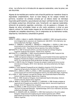 15
otras. Los efectos de la introducción de especies maderables, como los pinos, son
aún discutidos.
Algunas de las medidas para resolver esta situación podrían ser resembrar áreas no
degradadas completamente, hacer un buen manejo de los campos rotando los
potreros, recambiar los animales actuales por un número menor de individuos
mejorados genéticamente y que produzcan una mayor cantidad de lana, buscar otras
actividades productivas alternativas como forestación con especies maderables,
obtención de productos vegetales, ecoturismo, cría de guanacos y choiques, etc.
Algunas de estas actividades tienen un alto costo económico y otras un gran
impacto cultural. De todos modos ninguna de las alternativas es valedera si no se
acompaña con campañas educativas y con el compromiso de los habitantes rurales,
empresarios, funcionarios y comunidad en general.
FUENTES:
AYESA, J.; LÓPEZ, C.; BRAN, D.; UMAÑA, FERNANDO y LAGORIO, P. 2002. Cartografía biofísica
de la Patagonia Norte. Laboratorio de Teledetección –SIG-INTA - E.E.A. Bariloche. San
Carlos de Bariloche. Río Negro. Argentina.
BARROS, V. ; CORDON, V. ; MOYANO, C. ; MENDEZ, R. ; FORQUERA, J. ; PIZZIO, O. 1983. Cartas
de precipitación de la Zona Oeste de las Provincias de Río Negro y Neuquén. Primera
contribución. U.N.C. - Facultad de Ciencias Agrarias. Cinco Saltos, Río Negro.
BERTONATTI, C. 1997. El Horizonte Infinito. Las áreas naturales de la Estepa Patagónica
Argentina. Fundación Vida Silvestre. Buenos Aires. Argentina.
BERTONATTI, C. y CORCUERA, J. 2000. Situación ambiental Argentina 2000. Fundación Vida
Silvestre Argentina. Buenos Aires. Argentina.
BRAN, D. 2.000. Las regiones ecológicas de la Patagonia y sus principales formaciones vegetales. En:
Patagonia. Principios de ecología y conservación de los recursos naturales de la Patagonia.
INTA- E.E.A. Bariloche.San Carlos de Bariloche. Río Negro. Argentina.
BUSTOS, C. 2000. El clima. En: Patagonia. Principios de ecología y conservación de los recursos
naturales de la Patagonia. INTA- E.E.A. Bariloche. San Carlos de Bariloche. Río Negro.
Argentina
CABRERA, A. 1976. Regiones Fitogeográficas de la República Argentina. II (1). Enciclopedia
Argentina de Agricultura y Jardinería. Edit. ACME S.A.C.I. Buenos Aires.
CINGOLANI, A.; BRAN, D; LÓPEZ, C y AYESA, J. 2000. Comunidades vegetales y ambiente en el
ecotono boreal entre los distritos patagónicos Central y Occidental (Río Negro, Argentina).
DE LA VEGA, S. 2003. Patagonia. Las leyes de la Estepa. Serie Explorando Nuestra Naturaleza.
Contacto Silvestre ediciones. Buenos Aires. Argentina.
DE LA VEGA, S. 2005. Invasión en Patagonia. Serie Explorando Nuestra Naturaleza. Contacto
Silvestre ediciones. Buenos Aires. Argentina.
LEÓN, R.; BRAN, D.; COLLANTES, M.; PARUELO, J. y SORIANO, A. 1998. Grandes unidades de
vegetación de la Patagonia extra-andina. En: Ecología Austral. Asociación Argentina de
Ecología. Vol 8, N° 2. Buenos Aires. Argentina.
MUÑOZ, E y GARAY, A. 1985. Caracterización climática de la Provincia de Río Negro. Comunicación
Técnica N° 20. Recursos Naturales - Agrometeorología. INTA. E.E.A.-Bariloche. San Carlos
de Bariloche. Río Negro. Argentina.
SORIANO, A., NOGUÉS LOZA, M. y BURKART, S. 1999. Plant biodiversity in the extra-andean
Patagonia: Comparitons with neighbouring and related vegetation units. IFEVA;
Departamento de Ecología. Facultad de Agronomía. Universidad de Buenos Aires. Capital
Federal. Argentina.
 