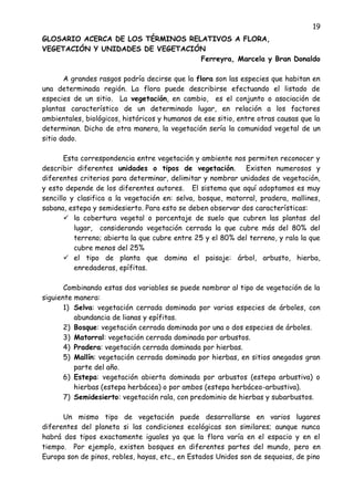 19
GLOSARIO ACERCA DE LOS TÉRMINOS RELATIVOS A FLORA,
VEGETACIÓN Y UNIDADES DE VEGETACIÓN
Ferreyra, Marcela y Bran Donaldo
A grandes rasgos podría decirse que la flora son las especies que habitan en
una determinada región. La flora puede describirse efectuando el listado de
especies de un sitio. La vegetación, en cambio, es el conjunto o asociación de
plantas característico de un determinado lugar, en relación a los factores
ambientales, biológicos, históricos y humanos de ese sitio, entre otras causas que la
determinan. Dicho de otra manera, la vegetación sería la comunidad vegetal de un
sitio dado.
Esta correspondencia entre vegetación y ambiente nos permiten reconocer y
describir diferentes unidades o tipos de vegetación. Existen numerosos y
diferentes criterios para determinar, delimitar y nombrar unidades de vegetación,
y esto depende de los diferentes autores. El sistema que aquí adoptamos es muy
sencillo y clasifica a la vegetación en: selva, bosque, matorral, pradera, mallines,
sabana, estepa y semidesierto. Para esto se deben observar dos características:
 la cobertura vegetal o porcentaje de suelo que cubren las plantas del
lugar, considerando vegetación cerrada la que cubre más del 80% del
terreno; abierta la que cubre entre 25 y el 80% del terreno, y rala la que
cubre menos del 25%
 el tipo de planta que domina el paisaje: árbol, arbusto, hierba,
enredaderas, epífitas.
Combinando estas dos variables se puede nombrar al tipo de vegetación de la
siguiente manera:
1) Selva: vegetación cerrada dominada por varias especies de árboles, con
abundancia de lianas y epífitas.
2) Bosque: vegetación cerrada dominada por una o dos especies de árboles.
3) Matorral: vegetación cerrada dominada por arbustos.
4) Pradera: vegetación cerrada dominada por hierbas.
5) Mallín: vegetación cerrada dominada por hierbas, en sitios anegados gran
parte del año.
6) Estepa: vegetación abierta dominada por arbustos (estepa arbustiva) o
hierbas (estepa herbácea) o por ambos (estepa herbáceo-arbustiva).
7) Semidesierto: vegetación rala, con predominio de hierbas y subarbustos.
Un mismo tipo de vegetación puede desarrollarse en varios lugares
diferentes del planeta si las condiciones ecológicas son similares; aunque nunca
habrá dos tipos exactamente iguales ya que la flora varía en el espacio y en el
tiempo. Por ejemplo, existen bosques en diferentes partes del mundo, pero en
Europa son de pinos, robles, hayas, etc., en Estados Unidos son de sequoias, de pino
 
