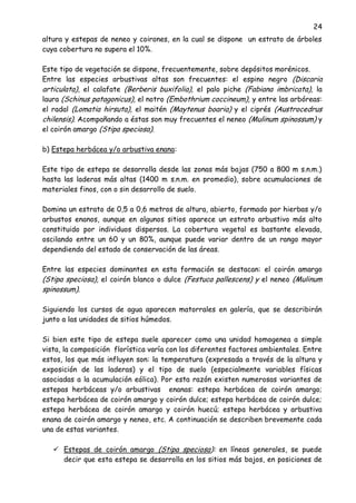 24
altura y estepas de neneo y coirones, en la cual se dispone un estrato de árboles
cuya cobertura no supera el 10%.
Este tipo de vegetación se dispone, frecuentemente, sobre depósitos morénicos.
Entre las especies arbustivas altas son frecuentes: el espino negro (Discaria
articulata), el calafate (Berberis buxifolia), el palo piche (Fabiana imbricata), la
laura (Schinus patagonicus), el notro (Embothrium coccineum), y entre las arbóreas:
el radal (Lomatia hirsuta), el maitén (Maytenus boaria) y el ciprés (Austrocedrus
chilensis). Acompañando a éstas son muy frecuentes el neneo (Mulinum spinossum) y
el coirón amargo (Stipa speciosa).
b) Estepa herbácea y/o arbustiva enana:
Este tipo de estepa se desarrolla desde las zonas más bajas (750 a 800 m s.n.m.)
hasta las laderas más altas (1400 m s.n.m. en promedio), sobre acumulaciones de
materiales finos, con o sin desarrollo de suelo.
Domina un estrato de 0,5 a 0,6 metros de altura, abierto, formado por hierbas y/o
arbustos enanos, aunque en algunos sitios aparece un estrato arbustivo más alto
constituido por individuos dispersos. La cobertura vegetal es bastante elevada,
oscilando entre un 60 y un 80%, aunque puede variar dentro de un rango mayor
dependiendo del estado de conservación de las áreas.
Entre las especies dominantes en esta formación se destacan: el coirón amargo
(Stipa speciosa), el coirón blanco o dulce (Festuca pallescens) y el neneo (Mulinum
spinossum).
Siguiendo los cursos de agua aparecen matorrales en galería, que se describirán
junto a las unidades de sitios húmedos.
Si bien este tipo de estepa suele aparecer como una unidad homogenea a simple
vista, la composición florística varía con los diferentes factores ambientales. Entre
estos, los que más influyen son: la temperatura (expresada a través de la altura y
exposición de las laderas) y el tipo de suelo (especialmente variables físicas
asociadas a la acumulación eólica). Por esta razón existen numerosas variantes de
estepas herbáceas y/o arbustivas enanas: estepa herbácea de coirón amargo;
estepa herbácea de coirón amargo y coirón dulce; estepa herbácea de coirón dulce;
estepa herbácea de coirón amargo y coirón huecú; estepa herbácea y arbustiva
enana de coirón amargo y neneo, etc. A continuación se describen brevemente cada
una de estas variantes.
 Estepas de coirón amargo (Stipa speciosa): en líneas generales, se puede
decir que esta estepa se desarrolla en los sitios más bajos, en posiciones de
 