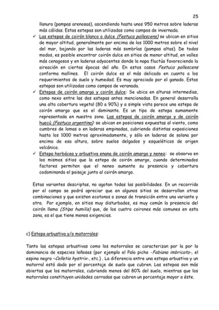 25
llanura (pampas arenosas), ascendiendo hasta unos 950 metros sobre laderas
más cálidas. Estas estepas son utilizadas como campos de invernada.
 Las estepas de coirón blanco o dulce (Festuca pallescens) se ubican en sitios
de mayor altitud, generalmente por encima de los 1000 metros sobre el nivel
del mar, bajando por las laderas más sombrías (pampas altas). De todos
modos, es posible encontrar coirón dulce en sitios de menor altitud, en valles
más cenagosos y en laderas adyacentes donde la napa fluctúa favoreciendo la
aireación en ciertas épocas del año. En estos casos Festuca pallescens
conforma mallines. El coirón dulce es el más delicado en cuanto a los
requerimientos de suelo y humedad. Es muy apreciado por el ganado. Estas
estepas son utilizadas como campos de veranada.
 Estepas de coirón amargo y coirón dulce: Se ubica en alturas intermedias,
como nexo entre las dos estepas antes mencionadas. En general desarrolla
una alta cobertura vegetal (80 a 90%) y a simple vista parece una estepa de
coirón amargo que es el dominante. Es un tipo de estepa sumamente
representada en nuestra zona. Las estepas de coirón amargo y de coirón
huecú (Festuca argentina): se ubican en posiciones expuestas al viento, como
cumbres de lomas o en laderas empinadas, cubriendo distintas exposiciones
hasta los 1000 metros aproximadamente, y sólo en laderas de solana por
encima de esa altura, sobre suelos delgados y esqueléticos de origen
volcánico.
 Estepa herbácea y arbustiva enana de coirón amargo y neneo: se observa en
los mismos sitios que la estepa de coirón amargo, cuando determinados
factores permiten que el neneo aumente su presencia y cobertura
codominando el paisaje junto al coirón amargo.
Estas variantes descriptas, no agotan todas las posibilidades. En un recorrido
por el campo se podrá apreciar que en algunos sitios se desarrollan otras
combinaciones y que existen ecotonos o zonas de transición entre una variante y
otra. Por ejemplo, en sitios muy disturbados, es muy común la presencia del
coirón llama (Stipa humilis) que, de los cuatro coirones más comunes en esta
zona, es el que tiene menos exigencias.
c) Estepa arbustiva y/o matorrales:
Tanto las estepas arbustivas como los matorrales se caracterizan por la por la
dominancia de especies leñosas (por ejemplo el Palo piche -Fabiana imbricata-, el
espino negro –Colletia hystrix-, etc.) . La diferencia entre una estepa arbustiva y un
matorral está dado por el porcentaje de suelo que cubren. Las estepas son más
abiertas que los matorrales, cubriendo menos del 80% del suelo, mientras que los
matorrales constituyen unidades cerradas que cubren un porcentaje mayor a éste.
 