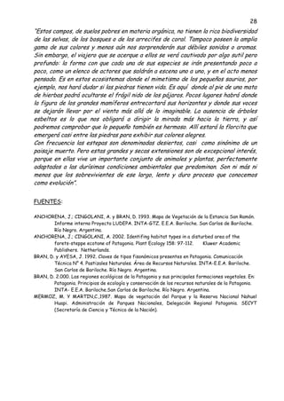 28
“Estos campos, de suelos pobres en materia orgánica, no tienen la rica biodiversidad
de las selvas, de los bosques o de los arrecifes de coral. Tampoco poseen la amplia
gama de sus colores y menos aún nos sorprenderán sus débiles sonidos o aromas.
Sin embargo, el viajero que se acerque a ellos se verá cautivado por algo sutil pero
profundo: la forma con que cada una de sus especies se irán presentando poco a
poco, como un elenco de actores que saldrán a escena uno a uno, y en el acto menos
pensado. Es en estos ecosistemas donde el mimetismo de los pequeños saurios, por
ejemplo, nos hará dudar si las piedras tienen vida. Es aquí donde al pie de una mata
de hierbas podrá ocultarse el frágil nido de los pájaros. Pocos lugares habrá donde
la figura de los grandes mamíferos entrecortará sus horizontes y donde sus voces
se dejarán llevar por el viento más allá de lo imaginable. La ausencia de árboles
esbeltos es lo que nos obligará a dirigir la mirada más hacia la tierra, y así
podremos comprobar que lo pequeño también es hermoso. Allí estará la florcita que
emergerá casi entre las piedras para exhibir sus colores alegres.
Con frecuencia las estepas son denominadas desiertos, casi como sinónimo de un
paisaje muerto. Pero estas grandes y secas extensiones son de excepcional interés,
porque en ellas vive un importante conjunto de animales y plantas, perfectamente
adaptados a las durísimas condiciones ambientales que predominan. Son ni más ni
menos que los sobrevivientes de ese largo, lento y duro proceso que conocemos
como evolución”.
FUENTES:
ANCHORENA, J.; CINGOLANI, A. y BRAN, D. 1993. Mapa de Vegetación de la Estancia San Ramón.
Informe interno Proyecto LUDEPA. INTA-GTZ. E.E.A. Bariloche. San Carlos de Bariloche.
Río Negro. Argentina.
ANCHORENA, J.; CINGOLANI, A. 2002. Identifing habitat types in a disturbed area of the
forets-steppe ecotone of Patagonia. Plant Ecology 158: 97-112. Kluwer Academic
Publishers. Netherlands.
BRAN, D. y AYESA, J. 1992. Claves de tipos fisonómicos presentes en Patagonia. Comunicación
Técnica N° 4. Pastizales Naturales. Área de Recursos Naturales. INTA-E.E.A. Bariloche.
San Carlos de Bariloche. Río Negro. Argentina.
BRAN, D. 2.000. Las regiones ecológicas de la Patagonia y sus principales formaciones vegetales. En:
Patagonia. Principios de ecología y conservación de los recursos naturales de la Patagonia.
INTA- E.E.A. Bariloche.San Carlos de Bariloche. Río Negro. Argentina.
MERMOZ, M. Y MARTIN,C.,1987. Mapa de vegetación del Parque y la Reserva Nacional Nahuel
Huapi. Administración de Parques Nacionales, Delegación Regional Patagonia. SECYT
(Secretaría de Ciencia y Técnica de la Nación).
 