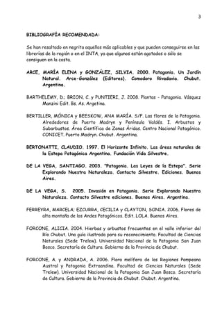 3
BIBLIOGRAFÍA RECOMENDADA:
Se han resaltado en negrita aquellos más aplicables y que pueden conseguirse en las
librerías de la región o en el INTA, ya que algunos están agotados o sólo se
consiguen en la costa.
ARCE, MARÍA ELENA y GONZÁLEZ, SILVIA. 2000. Patagonia. Un Jardín
Natural. Arce-González (Editores). Comodoro Rivadavia. Chubut.
Argentina.
BARTHELEMY, D.; BRION, C. y PUNTIERI, J. 2008. Plantas - Patagonia. Vásquez
Manzini Edit. Bs. As. Argetina.
BERTILLER, MÓNICA y BEESKOW, ANA MARÍA. S/F. Las flores de la Patagonia.
Alrededores de Puerto Madryn y Península Valdés. I. Arbustos y
Subarbustos. Área Científica de Zonas Áridas. Centro Nacional Patagónico.
CONICET. Puerto Madryn. Chubut. Argentina.
BERTONATTI, CLAUDIO. 1997. El Horizonte Infinito. Las áreas naturales de
la Estepa Patagónica Argentina. Fundación Vida Silvestre.
DE LA VEGA, SANTIAGO. 2003. "Patagonia. Las Leyes de la Estepa". Serie
Explorando Nuestra Naturaleza. Contacto Silvestre. Ediciones. Buenos
Aires.
DE LA VEGA, S. 2005. Invasión en Patagonia. Serie Explorando Nuestra
Naturaleza. Contacto Silvestre ediciones. Buenos Aires. Argentina.
FERREYRA, MARCELA; EZCURRA, CECILIA y CLAYTON, SONIA. 2006. Flores de
alta montaña de los Andes Patagónicos. Edit. LOLA. Buenos Aires.
FORCONE, ALICIA. 2004. Hierbas y arbustos frecuentes en el valle inferior del
Río Chubut. Una guía ilustrada para su reconocimiento. Facultad de Ciencias
Naturales (Sede Trelew). Universidad Nacional de la Patagonia San Juan
Bosco. Secretaría de Cultura. Gobierno de la Provincia de Chubut.
FORCONE, A. y ANDRADA, A. 2006. Flora melífera de las Regiones Pampeana
Austral y Patagonia Extraandina. Facultad de Ciencias Naturales (Sede
Trelew). Universidad Nacional de la Patagonia San Juan Bosco. Secretaría
de Cultura. Gobierno de la Provincia de Chubut. Chubut. Argentina.
 