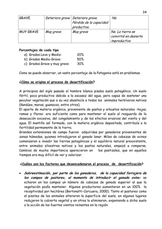 34
GRAVE Deterioro grave Deterioro grave.
Pérdida de la capacidad
productiva.
No
MUY GRAVE Muy grave Muy grave No. La tierra se
convirtió en desierto
improductivo
Porcentajes de cada tipo
a) Grados Leve y Medio: 20%
b) Grados Medio-Grave: 50%
c) Grados Grave y muy grave: 30%
Como se puede observar, un vasto porcentaje de la Patagonia está en problemas.
¿Cómo se origina el proceso de desertificación?
A principios del siglo pasado el hombre blanco pisaba suelo patagónico. Un suelo
fértil, poco productivo debido a la escasez del agua, pero capaz de sostener una
peculiar vegetación que a su vez abastecía a todos los animales herbívoros nativos
(ñandúes, maras, guanacos, entre otros).
El aporte de materia orgánica, proveniente de pastos y arbustos naturales -hojas,
ramas y flores- era suficiente como para mantener el suelo al resguardo de la
desecación excesiva, del congelamiento y de los efectos erosivos del viento y del
agua. El mantillo así formado, con la materia orgánica depositada, contribuía a la
fertilidad permanente de la tierra.
Grandes extensiones de campo fueron adquiridas por ganaderos provenientes de
zonas húmedas, quienes introdujeron el ganado lanar. Miles de cabezas de ovinos
comenzaron a invadir las tierras patagónicas y el equilibrio natural preexistente,
entre animales silvestres nativos y los pastos naturales, empezó a romperse.
Cambios de mucha importancia aparecieron en los pastizales, que en aquellos
tiempos era muy difícil de ver y valorizar.
¿Cuáles son los factores que desencadenaron el proceso de desertificación?
Sobreestimación, por parte de los ganaderos, de la capacidad forrajera de
los campos de pastoreo, al momento de introducir el ganado ovino: se
echaron en los campos un número de cabezas de ganado superior al que la
vegetación podía mantener. Algunos productores aumentaron en un 100% la
receptividad por hectárea (Bertonatti-Corcuera, 2000). Tanto el pastoreo como
el pisoteo de los animales alteraron la superficie del suelo; en algunos lugares
redujeron la cubierta vegetal y en otros la eliminaron, exponiendo a dicho suelo
a la acción de los fuertes vientos reinantes en la región.
 