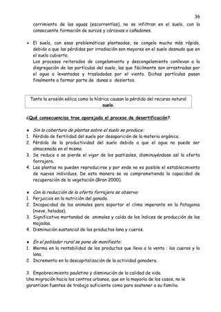 36
corrimiento de las aguas (escorrentías), no se infiltran en el suelo, con la
consecuente formación de surcos y cárcavas o cañadones.
 El suelo, con esas problemáticas planteadas, se congela mucho más rápido,
debido a que las pérdidas por irradiación son mayores en el suelo desnudo que en
el suelo cubierto.
Los procesos reiterados de congelamiento y descongelamiento conllevan a la
disgregación de las partículas del suelo, las que fácilmente son arrastradas por
el agua o levantadas y trasladadas por el viento. Dichas partículas pasan
finalmente a formar parte de dunas o desiertos.
Tanto la erosión eólica como la hídrica causan la pérdida del recurso natural
suelo.
¿Qué consecuencias trae aparejado el proceso de desertificación?
Sin la cobertura de plantas sobre el suelo se produce:
1. Pérdida de fertilidad del suelo por desaparición de la materia orgánica.
2. Pérdida de la productividad del suelo debido a que el agua no puede ser
almacenada en el mismo.
3. Se reduce o se pierde el vigor de los pastizales, disminuyéndose así la oferta
forrajera.
4. Las plantas no pueden reproducirse y por ende no es posible el establecimiento
de nuevos individuos. De esta manera se va comprometiendo la capacidad de
recuperación de la vegetación (Bran 2000).
Con la reducción de la oferta forrajera se observa:
1. Perjuicios en la nutrición del ganado.
2. Incapacidad de los animales para soportar el clima imperante en la Patagonia
(nieve, heladas).
3. Significativa mortandad de animales y caída de los índices de producción de las
majadas.
4. Disminución sustancial de los productos lana y cueros.
En el poblador rural se pone de manifiesto:
1. Merma en la rentabilidad de los productos que lleva a la venta : los cueros y la
lana.
2. Incremento en la descapitalización de la actividad ganadera.
3. Empobrecimiento paulatino y disminución de la calidad de vida.
Una migración hacia los centros urbanos, que en la mayoría de los casos, no le
garantizan fuentes de trabajo suficiente como para sostener a su familia.
 