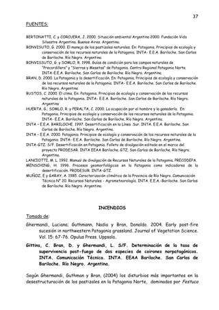 37
FUENTES:
BERTONATTI, C. y CORCUERA, J. 2000. Situación ambiental Argentina 2000. Fundación Vida
Silvestre Argentina. Buenos Aires. Argentina.
BONVISUTO, G. 2000. El manejo de los pastizales naturales. En: Patagonia. Principios de ecología y
conservación de los recursos naturales de la Patagonia. INTA- E.E.A. Bariloche. San Carlos
de Bariloche. Río Negro. Argentina.
BONVISSUTO, G. y SOMLO, R. 1998. Guías de condición para los campos naturales de
“Precordillera” y “Sierras y Mesetas” de Patagonia. Centro Regional Patagonia Norte.
INTA-E.E.A. Bariloche. San Carlos de Bariloche. Río Negro. Argentina.
BRAN, D. 2000. La Patagonia y la desertificación. En: Patagonia. Principios de ecología y conservación
de los recursos naturales de la Patagonia. INTA- E.E.A. Bariloche. San Carlos de Bariloche.
Río Negro. Argentina
BUSTOS, C. 2000. El clima. En: Patagonia. Principios de ecología y conservación de los recursos
naturales de la Patagonia. INTA- E.E.A. Bariloche. San Carlos de Bariloche. Río Negro.
Argentina
HUERTA, G.; SOMLO, R. y PERALTA, C. 2000. La ocupación por el hombre y la ganadería. En:
Patagonia. Principios de ecología y conservación de los recursos naturales de la Patagonia.
INTA- E.E.A. Bariloche. San Carlos de Bariloche. Río Negro. Argentina.
INTA – E.E.A. BARILOCHE. 1997. Desertificación en la Línea Sur. INTA. E.E.A. Bariloche. San
Carlos de Bariloche. Río Negro. Argentina.
INTA – E.E.A. 2000. Patagonia. Principios de ecología y conservación de los recursos naturales de la
Patagonia. INTA- E.E.A. Bariloche. San Carlos de Bariloche. Río Negro. Argentina.
INTA-GTZ. S/F. Desertificación en Patagonia. Folleto de divulgación editado en el marco del
proyecto PRODESAR. INTA EEAA Bariloche. GTZ. San Carlos de Bariloche. Río Negro.
Argentina.
LANCIOTTI, M. L. 1992. Manual de divulgación de Recursos Naturales de la Patagonia. PRECODEPA.
MENSCHING, H. 1996. Procesos geomorfológicos en la Patagonia como indicadores de la
desertificación. PRODESUR. INTA-GTZ.
MUÑOZ, E y GARAY, A. 1985. Caracterización climática de la Provincia de Río Negro. Comunicación
Técnica N° 20. Recursos Naturales - Agrometeorología. INTA. E.E.A.-Bariloche. San Carlos
de Bariloche. Río Negro. Argentina.
INCENDIOS
Tomado de:
Ghermandi, Luciana; Guthmann, Nadia y Bran, Donaldo. 2004. Early post-fire
sucesión in northwestern Patagonia grassland. Journal of Vegetation Science.
Vol. 15: 67-76. Opulus Press. Uppsala.
Gittins, C. Bran, D. y Ghermandi, L. S/F. Determinación de la tasa de
supervivencia post-fuego de dos especies de coirones norpatagónicos.
INTA. Comunicación Técnica. INTA. EEAA Bariloche. San Carlos de
Bariloche. Río Negro. Argentina.
Según Ghermandi, Guthman y Bran, (2004) los disturbios más importantes en la
desestructuración de los pastizales en la Patagonia Norte, dominados por Festuca
 