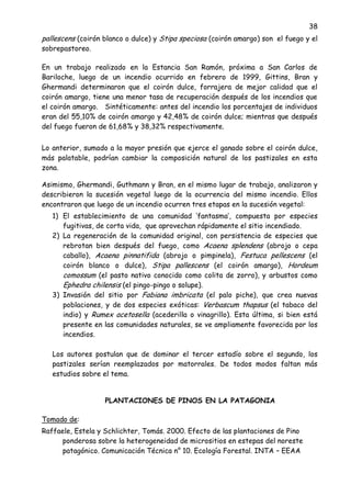38
pallescens (coirón blanco o dulce) y Stipa speciosa (coirón amargo) son el fuego y el
sobrepastoreo.
En un trabajo realizado en la Estancia San Ramón, próxima a San Carlos de
Bariloche, luego de un incendio ocurrido en febrero de 1999, Gittins, Bran y
Ghermandi determinaron que el coirón dulce, forrajera de mejor calidad que el
coirón amargo, tiene una menor tasa de recuperación después de los incendios que
el coirón amargo. Sintéticamente: antes del incendio los porcentajes de individuos
eran del 55,10% de coirón amargo y 42,48% de coirón dulce; mientras que después
del fuego fueron de 61,68% y 38,32% respectivamente.
Lo anterior, sumado a la mayor presión que ejerce el ganado sobre el coirón dulce,
más palatable, podrían cambiar la composición natural de los pastizales en esta
zona.
Asimismo, Ghermandi, Guthmann y Bran, en el mismo lugar de trabajo, analizaron y
describieron la sucesión vegetal luego de la ocurrencia del mismo incendio. Ellos
encontraron que luego de un incendio ocurren tres etapas en la sucesión vegetal:
1) El establecimiento de una comunidad ‘fantasma’, compuesta por especies
fugitivas, de corta vida, que aprovechan rápidamente el sitio incendiado.
2) La regeneración de la comunidad original, con persistencia de especies que
rebrotan bien después del fuego, como Acaena splendens (abrojo o cepa
caballo), Acaena pinnatifida (abrojo o pimpinela), Festuca pellescens (el
coirón blanco o dulce), Stipa pallescens (el coirón amargo), Hordeum
comossum (el pasto nativo conocido como colita de zorro), y arbustos como
Ephedra chilensis (el pingo-pingo o solupe).
3) Invasión del sitio por Fabiana imbricata (el palo piche), que crea nuevas
poblaciones, y de dos especies exóticas: Verbascum thapsus (el tabaco del
indio) y Rumex acetosella (acederilla o vinagrillo). Esta última, si bien está
presente en las comunidades naturales, se ve ampliamente favorecida por los
incendios.
Los autores postulan que de dominar el tercer estadío sobre el segundo, los
pastizales serían reemplazados por matorrales. De todos modos faltan más
estudios sobre el tema.
PLANTACIONES DE PINOS EN LA PATAGONIA
Tomado de:
Raffaele, Estela y Schlichter, Tomás. 2000. Efecto de las plantaciones de Pino
ponderosa sobre la heterogeneidad de micrositios en estepas del noreste
patagónico. Comunicación Técnica n° 10. Ecología Forestal. INTA – EEAA
 