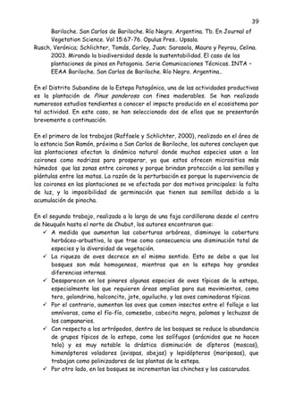 39
Bariloche. San Carlos de Bariloche. Río Negro. Argentina. Tb. En Journal of
Vegetation Science. Vol 15:67-76. Opulus Pres.. Upsala.
Rusch, Verónica; Schlichter, Tomás, Corley, Juan; Sarasola, Mauro y Peyrou, Celina.
2003. Mirando la biodiversidad desde la sustentabilidad. El caso de las
plantaciones de pinos en Patagonia. Serie Comunicaciones Técnicas. INTA –
EEAA Bariloche. San Carlos de Bariloche. Río Negro. Argentina..
En el Distrito Subandino de la Estepa Patagónica, una de las actividades productivas
es la plantación de Pinus ponderosa con fines maderables. Se han realizado
numerosos estudios tendientes a conocer el impacto producido en el ecosistema por
tal actividad. En este caso, se han seleccionado dos de ellos que se presentarán
brevemente a continuación.
En el primero de los trabajos (Raffaele y Schlichter, 2000), realizado en el área de
la estancia San Ramón, próxima a San Carlos de Bariloche, los autores concluyen que
las plantaciones afectan la dinámica natural donde muchas especies usan a los
coirones como nodrizas para prosperar, ya que estos ofrecen micrositios más
húmedos que las zonas entre coirones y porque brindan protección a las semillas y
plántulas entre las matas. La razón de la perturbación es porque la supervivencia de
los coirones en las plantaciones se ve afectada por dos motivos principales: la falta
de luz, y la imposibilidad de germinación que tienen sus semillas debido a la
acumulación de pinocha.
En el segundo trabajo, realizado a lo largo de una faja cordillerana desde el centro
de Neuquén hasta el norte de Chubut, los autores encontraron que:
 A medida que aumentan las coberturas arbóreas, disminuye la cobertura
herbáceo-arbustiva, lo que trae como consecuencia una disminución total de
especies y la diversidad de vegetación.
 La riqueza de aves decrece en el mismo sentido. Esto se debe a que los
bosques son más homogeneos, mientras que en la estepa hay grandes
diferencias internas.
 Desaparecen en los pinares algunas especies de aves típicas de la estepa,
especialmente las que requieren áreas amplias para sus movimientos, como
tero, golondrina, halconcito, jote, aguilucho, y las aves caminadoras típicas.
 Por el contrario, aumentan las aves que comen insectos entre el follaje o las
omnívoras, como el fío-fío, comesebo, cabecita negra, palomas y lechuzas de
los campanarios.
 Con respecto a los artrópodos, dentro de los bosques se reduce la abundancia
de grupos típicos de la estepa, como los solífugos (arácnidos que no hacen
tela) y es muy notable la drástica disminución de dípteros (moscas),
himenópteros voladores (avispas, abejas) y lepidópteros (mariposas), que
trabajan como polinizadores de las plantas de la estepa.
 Por otro lado, en los bosques se incrementan las chinches y los cascarudos.
 