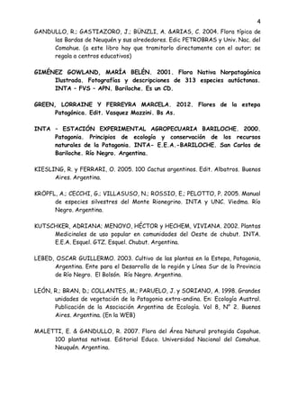 4
GANDULLO, R.; GASTIAZORO, J.; BÜNZLI, A. &ARIAS, C. 2004. Flora típica de
las Bardas de Neuquén y sus alrededores. Edic PETROBRAS y Univ. Nac. del
Comahue. (a este libro hay que tramitarlo directamente con el autor; se
regala a centros educativos)
GIMÉNEZ GOWLAND, MARÍA BELÉN. 2001. Flora Nativa Norpatagónica
Ilustrada. Fotografías y descripciones de 313 especies autóctonas.
INTA – FVS – APN. Bariloche. Es un CD.
GREEN, LORRAINE Y FERREYRA MARCELA. 2012. Flores de la estepa
Patagónica. Edit. Vasquez Mazzini. Bs As.
INTA – ESTACIÓN EXPERIMENTAL AGROPECUARIA BARILOCHE. 2000.
Patagonia. Principios de ecología y conservación de los recursos
naturales de la Patagonia. INTA- E.E.A.-BARILOCHE. San Carlos de
Bariloche. Río Negro. Argentina.
KIESLING, R. y FERRARI, O. 2005. 100 Cactus argentinos. Edit. Albatros. Buenos
Aires. Argentina.
KRÖPFL, A.; CECCHI, G.; VILLASUSO, N.; ROSSIO, E.; PELOTTO, P. 2005. Manual
de especies silvestres del Monte Rionegrino. INTA y UNC. Viedma. Río
Negro. Argentina.
KUTSCHKER, ADRIANA; MENOYO, HÉCTOR y HECHEM, VIVIANA. 2002. Plantas
Medicinales de uso popular en comunidades del Oeste de chubut. INTA.
E.E.A. Esquel. GTZ. Esquel. Chubut. Argentina.
LEBED, OSCAR GUILLERMO. 2003. Cultivo de las plantas en la Estepa, Patagonia,
Argentina. Ente para el Desarrollo de la región y Línea Sur de la Provincia
de Río Negro. El Bolsón. Río Negro. Argentina.
LEÓN, R.; BRAN, D.; COLLANTES, M.; PARUELO, J. y SORIANO, A. 1998. Grandes
unidades de vegetación de la Patagonia extra-andina. En: Ecología Austral.
Publicación de la Asociación Argentina de Ecología. Vol 8, N° 2. Buenos
Aires. Argentina. (En la WEB)
MALETTI, E. & GANDULLO, R. 2007. Flora del Área Natural protegida Copahue.
100 plantas nativas. Editorial Educo. Universidad Nacional del Comahue.
Neuquén. Argentina.
 