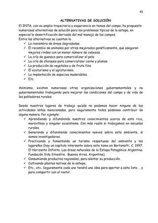 41
ALTERNATIVAS DE SOLUCIÓN
El INTA, con su amplia trayectoria y experiencia en temas del campo, ha propuesto
numerosas alternativas de solución para los problemas típicos de la estepa, en
especial la desertificación derivada del mal manejo de los campos.
Entre las alternativas se cuentan la
 La resiembra de áreas degradadas.
 El recambio de animales por otros mejorados genéticamente, que aseguran
mejores rindes con un menor número de cabezas.
 La cría de guanaco para comercializar el pelo
 La cría de choiques para comercializar carne y plumas
 La producción de vegetales y de fruta fina
 El ecoturismo y el agroturismo.
 La implantación de especies maderables.
 Etc.
Asimismo, existen numerosas otras organizaciones gubernamentales y no
gubernamentales trabajando para mejorar las condiciones del campo y de vida de
los pobladores rurales.
Desde nuestros lugares de trabajo quizás no podamos hacer ninguna de las
actividades antes mencionadas, pero seguramente todos podemos contribuir de
alguna manera. Por ejemplo:
 Aprendiendo y difundiendo nuestros conocimientos acerca de este rico,
maravilloso y singular ecosistema. Con más razón si trabajamos en escuelas
rurales.
 Generando y difundiendo conocimientos nuevos sobre este ambiente, si
somos investigadores.
 Practicando y fomentando un turismo respetuoso del ambiente y los
lugareños (hay un capítulo intersante sobre este tema en Bertonatti, C. 1997.
El Horizonte Infinito. Las áreas naturales de la Estepa Patagónica Argentina.
Fundación Vida Silvestre. Buenos Aires. Argentina).
 Consumiendo productos regionales, para alentar su producción.
 Cultivando plantas nativas de la estepa.
 Etc., etc. Seguramente cada uno tendrá una idea para aportar a esta lista … y
para compartir con el resto!.
 