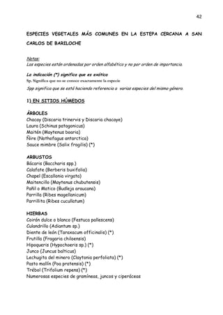 42
ESPECIES VEGETALES MÁS COMUNES EN LA ESTEPA CERCANA A SAN
CARLOS DE BARILOCHE
Notas:
Las especies están ordenadas por orden alfabético y no por orden de importancia.
La indicación (*) significa que es exótica
Sp. Significa que no se conoce exactamente la especie
Spp significa que se está haciendo referencia a varias especies del mismo género.
1) EN SITIOS HÚMEDOS
ÁRBOLES
Chacay (Discaria trinervis y Discaria chacaye)
Laura (Schinus patagonicus)
Maitén (Maytenus boaria)
Ñire (Nothofagus antarctica)
Sauce mimbre (Salix fragilis) (*)
ARBUSTOS
Bácaris (Baccharis spp.)
Calafate (Berberis buxifolia)
Chapel (Escallonia virgata)
Maitencillo (Maytenus chubutensis)
Pañil o Matico (Budleja araucana)
Parrilla (Ribes magellanicum)
Parrillita (Ribes cucullatum)
HIERBAS
Coirón dulce o blanco (Festuca pallescens)
Culandrillo (Adiantum sp.)
Diente de león (Taraxacum officinalis) (*)
Frutilla (Fragaria chiloensis)
Hipoqueris (Hypochoeris sp.) (*)
Junco (Juncus balticus)
Lechugita del minero (Claytonia perfoliata) (*)
Pasto mallín (Poa pratensis) (*)
Trébol (Trifolium repens) (*)
Numerosas especies de gramíneas, juncos y ciperáceas
 