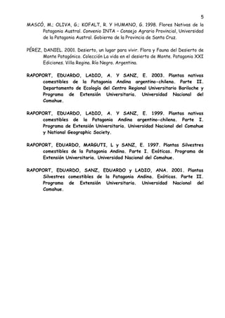 5
MASCÓ, M.; OLIVA, G.; KOFALT, R. Y HUMANO, G. 1998. Flores Nativas de la
Patagonia Austral. Convenio INTA – Consejo Agrario Provincial, Universidad
de la Patagonia Austral. Gobierno de la Provincia de Santa Cruz.
PÉREZ, DANIEL. 2001. Desierto, un lugar para vivir. Flora y Fauna del Desierto de
Monte Patagónico. Colección La vida en el desierto de Monte. Patagonia XXI
Ediciones. Villa Regina. Río Negro. Argentina.
RAPOPORT, EDUARDO, LADIO, A. Y SANZ, E. 2003. Plantas nativas
comestibles de la Patagonia Andina argentino-chilena. Parte II.
Departamento de Ecología del Centro Regional Universitario Bariloche y
Programa de Extensión Universitaria. Universidad Nacional del
Comahue.
RAPOPORT, EDUARDO, LADIO, A. Y SANZ, E. 1999. Plantas nativas
comestibles de la Patagonia Andina argentino-chilena. Parte I.
Programa de Extensión Universitaria. Universidad Nacional del Comahue
y National Geographic Society.
RAPOPORT, EDUARDO, MARGUTI, L y SANZ, E. 1997. Plantas Silvestres
comestibles de la Patagonia Andina. Parte I. Exóticas. Programa de
Extensión Universitaria. Universidad Nacional del Comahue.
RAPOPORT, EDUARDO, SANZ, EDUARDO y LADIO, ANA. 2001. Plantas
Silvestres comestibles de la Patagonia Andina. Exóticas. Parte II.
Programa de Extensión Universitaria. Universidad Nacional del
Comahue.
 