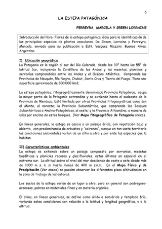 6
LA ESTEPA PATAGÓNICA
FERREYRA, MARCELA Y GREEN LORRAINE
Introducción del libro: Flores de la estepa patagónica. Gúia para la identificación de
las principales especies de plantas vasculares. De Green, Lorraine y Ferreyra,
Marcela, enviado para su publicación a Edit. Vasquez Mazzini. Buenos Aires.
Argentina.
I) Ubicación geográfica
La Patagonia es la región al sur del Río Colorado, desde los 39° hasta los 55° de
latitud Sur, incluyendo la Cordillera de los Andes y las mesetas, planicies y
serranías comprendidas entre los Andes y el Océano Atlántico. Comprende las
Provincias de Neuquén, Río Negro, Chubut, Santa Cruz y Tierra del Fuego. Tiene una
superficie aproximada de 800.000 km2.
La estepa patagónica, fitogeográficamente denominada Provincia Patagónica, ocupa
la mayor parte de la Patagonia extrandina y se extiende hasta el sudoeste de la
Provincia de Mendoza. Está limitada por otras Provincias Fitogeográficas como son
el Monte, al noreste; la Provincia Subantártica, que comprende los Bosques
Subantárticos o Andino-Patagónicos, al oeste; y la Provincia Altoandina, a manera de
islas por encima de estos bosques. (Ver Mapa fitogeográfico de Patagonia anexo).
En líneas generales, la estepa se asocia a un paisaje árido, con vegetación baja y
abierta, con predominancia de arbustos y 'coirones', aunque en tan vasto territorio
las condiciones ambientales varían de un sitio a otro y por ende las especies que la
habitan
II) Características ambientales
La estepa se extiende sobre un paisaje compuesto por serranías, mesetas
basálticas y planicies rocosas y glacifluviales, estas últimas en especial en el
extremo sur. La altitud sobre el nivel del mar desciende de oeste a este desde más
de 1000 m s. n .m hasta menos de 400 m s.n.m. En el Mapa Físico y de
Precipitación (Ver anexo) se pueden observar los diferentes pisos altitudinales en
la zona de trabajo de las autoras.
Los suelos de la estepa varían de un lugar a otro, pero en general son pedregoso-
arenosos, pobres en materiales finos y en materia orgánica.
El clima, en líneas generales, se define como árido a semiárido y templado frío,
variando estas condiciones con relación a la latitud y longitud geográfica, y a la
altitud.
 