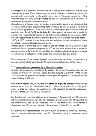 7
Con respecto a la humedad, es semiárido en el oeste y el extremo sur, y árido en la
zona centro y este. En el mismo mapa se puede observar el fuerte gradiente de
precipitación oeste-este en la parte norte de la Patagonia argentina. Una
característica de estas precipitaciones es que se concentran en el invierno y
ocurren en gran parte en forma de nieve.
Con relación a la temperatura, las medias anuales están siempre por debajo de los
13 grados centígrados, descendiendo este promedio de norte a sur, por influencia
de la latitud geográfica, y de este a oeste, condicionada por la altitud sobre el
nivel del mar. En el Perfil de la Ruta 23 (Ver anexo) se muestran, a modo de
ejemplo, las temperaturas medias en las distintas localidades. Es interesante notar
que las temperaturas máximas y mínimas pueden ser extremas, variando desde -
35°C a + 35°C, como en el caso de Maquinchao. Asimismo, la variación térmica diaria
es notable, incrementándose de oeste a este.
Otros elementos climáticos característicos son los vientos fuertes y constantes del
cuadrante Oeste, que pueden superar los 100 km por hora, y las heladas, a veces de
gran intensidad y duración. El período libre de heladas varía desde el noreste hacia
el sudoeste de la Patagonia, yendo desde 260 a menos de 100 días al año.
En el mismo perfil, se pueden apreciar las variaciones de altitud, temperatura y
precipitaciones a lo largo de la ruta 23 que atraviesa la Provincia de Río Negro.
III) Características generales de la flora de la estepa:
A pesar de la aparente monotonía del paisaje, la estepa Patagónica alberga una
elevada diversidad de especies. Según Soriano, Nogués y Burkart (1994), de las
2151 especies de plantas vasculares citadas para Patagonia, 1378 habitan en las
zonas áridas y semiáridas.
Para mayor información, se adjunta el Listado de Especies confeccionado por las
autoras en su área de trabajo (Ver anexo). Como allí se muestra, a lo largo de
estos 6 años de trabajo, se registraron, 453 especies de plantas vasculares,
pertenecientes a 247 géneros y 70 familias.
Las familias más representadas son las Asteráceas (=Compuestas), con 90 especies;
las Poáceas (=Gramíneas), con 36; las Fabáceas (=Leguminosas) con 33; seguidas de
las Verbenáceas, con 18; las Rosáceas, con 16; las Brasicáceas (=Crucíferas) y
Ciperáceas, con 15 especies cada una; y las Apiáceas (=Umbelíferas), con 14.
Los géneros más representados son: Senecio, con 19 especies; Junellia y Adesmia,
con 12 especies cada uno; Carex, con 10; Baccharis con 9, y Nassauvia con 8
especies.
 