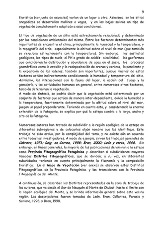 9
florística (conjunto de especies) varían de un lugar a otro. Asimismo, en los sitios
anegadizos se desarrollan mallines o vegas, y en los bajos salinos un tipo de
vegetación completamente adaptado a esas condiciones.
El tipo de vegetación de un sitio está estrechamente relacionado y determinado
por las condiciones ambientales del mismo. Entre los factores determinantes más
importantes se encuentra el clima, principalmente la humedad y la temperatura, y
la topografía del sitio, especialmente la altitud sobre el nivel de mar (que también
se relaciona estrechamente con la temperatura). Sin embargo, los sustratos
geológicos, los tipos de suelo, el PH o grado de acidéz- alcalinidad, las geoformas
que condicionan la distribución y abundancia de agua en el suelo, los procesos
geomórficos como la erosión y la redepositación de arenas y cenizas, la pendiente y
la exposición de las laderas, también son importantes, aunque muchos de estos
factores actúan indirectamente condicionando la humedad y temperatura del sitio.
Asimismo, las interacciones con la fauna del lugar, la acción del fuego y la
ganadería, y las actividades humanas en general, entre numerosos otros factores,
también determinan la vegetación.
A modo de síntesis, se podría decir que la vegetación está determinada por un
conjunto de factores que actúan de manera inter-dependiente, donde la humedad y
la temperatura, fuertemente determinada por la altitud sobre el nivel del mar,
juegan un papel preponderante. Teniendo en cuenta esto, y considerando la enorme
extensión de la Patagonia, se explica por qué la estepa cambia a lo largo, ancho y
alto de la Patagonia.
Numerosos autores han tratado de subdividir a la región ecológica de la estepa en
diferentes subregiones y de colocarles algún nombre que las identifique. Este
trabajo ha sido arduo, por la complejidad del tema, y no existe aún un acuerdo
entre todos los investigadores. A modo de ejemplo, sirven los trabajos generales de
Cabrera, 1971; Roig, en Correa, 1998; Bran, 2000; León y otros, 1998. Sin
embargo, en líneas generales, la mayoría de las publicaciones denominan a la estepa
como Provincia Fitogeográfica Patagónica y describen 6 subdivisiones mayores
llamadas Distritos Fitogeográficos, que se dividen, a su vez, en diferentes
subunidades teniendo en cuenta principalmente la fisonomía y la composición
florística. En el Mapa de Vegetación (ver anexo) se observan estos Distritos
Fitogeográficos de la Provincia Patagónica, y las transiciones con la Provincia
Fitogeográfica del Monte.
A continuación, se describen los Distritos representados en la zona de trabajo de
las autoras, que va desde el Sur de Neuquén al Norte de Chubut, hasta el límite con
la región ecológica del Monte, y se brinda información general sobre esta vecina
región. Las descripciones fueron tomadas de León, Bran, Collantes, Paruelo y
Soriano, 1998, y Bran, 1998.
 