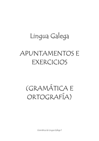 Lingua Galega

APUNTAMENTOS E
   EXERCICIOS


 (GRAMÁTICA E
 ORTOGRAFÍA)



    Gramática da Lingua Galega 1
 