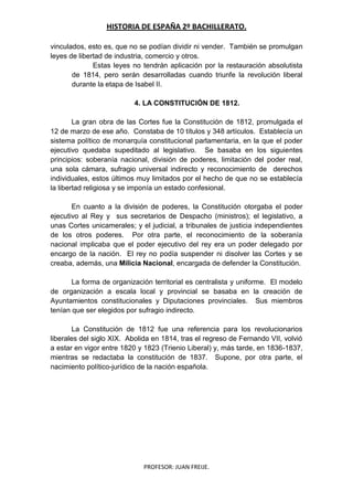 HISTORIA DE ESPAÑA 2º BACHILLERATO.
PROFESOR: JUAN FREIJE.
vinculados, esto es, que no se podían dividir ni vender. También se promulgan
leyes de libertad de industria, comercio y otros.
Estas leyes no tendrán aplicación por la restauración absolutista
de 1814, pero serán desarrolladas cuando triunfe la revolución liberal
durante la etapa de Isabel II.
4. LA CONSTITUCIÓN DE 1812.
La gran obra de las Cortes fue la Constitución de 1812, promulgada el
12 de marzo de ese año. Constaba de 10 títulos y 348 artículos. Establecía un
sistema político de monarquía constitucional parlamentaria, en la que el poder
ejecutivo quedaba supeditado al legislativo. Se basaba en los siguientes
principios: soberanía nacional, división de poderes, limitación del poder real,
una sola cámara, sufragio universal indirecto y reconocimiento de derechos
individuales, estos últimos muy limitados por el hecho de que no se establecía
la libertad religiosa y se imponía un estado confesional.
En cuanto a la división de poderes, la Constitución otorgaba el poder
ejecutivo al Rey y sus secretarios de Despacho (ministros); el legislativo, a
unas Cortes unicamerales; y el judicial, a tribunales de justicia independientes
de los otros poderes. Por otra parte, el reconocimiento de la soberanía
nacional implicaba que el poder ejecutivo del rey era un poder delegado por
encargo de la nación. El rey no podía suspender ni disolver las Cortes y se
creaba, además, una Milicia Nacional, encargada de defender la Constitución.
La forma de organización territorial es centralista y uniforme. El modelo
de organización a escala local y provincial se basaba en la creación de
Ayuntamientos constitucionales y Diputaciones provinciales. Sus miembros
tenían que ser elegidos por sufragio indirecto.
La Constitución de 1812 fue una referencia para los revolucionarios
liberales del siglo XIX. Abolida en 1814, tras el regreso de Fernando VII, volvió
a estar en vigor entre 1820 y 1823 (Trienio Liberal) y, más tarde, en 1836-1837,
mientras se redactaba la constitución de 1837. Supone, por otra parte, el
nacimiento político-jurídico de la nación española.
 
