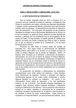 HISTORIA DE ESPAÑA 2º BACHILLERATO.
PROFESOR: JUAN FREIJE.
TEMA 3. ABSOLUTISMO Y LIBERALISMO. (1814-1833)
1. LA RESTAURACIÓN DE FERNANDO VII.
Tras su derrota, Napoleón libera en 1813 a Fernando VII y lo
reconoce como rey mediante el tratado de Valençay. La Regencia y las
Cortes no suscribieron ese tratado, al tiempo que diputados absolutistas
y clérigos, unidos a sectores del ejército, presionaron para que Fernando
volviese como rey absoluto. El general Elío se pronuncia en Valencia a
favor del absolutismo. Por otra parte, 69 diputados de esa tendencia
ideológica le entregan al rey el denominado Manifiesto de los Persas, en
el que se incitaba a un golpe de fuerza, apelando al poder absoluto del
monarca y pidiendo que se considerara nula la obra legislativa de las
Cortes de Cádiz. En ese contexto, el capitán general de Castilla toma
Madrid y se cierran las Cortes, al tiempo que entra en vigor un decreto
por el que se dispone la nulidad de la Constitución y de las leyes
emanadas de las mismas.
Comienza de este modo la primera etapa del reinado de
Fernando VII. Esa etapa recibe la denominación de SEXENIO
ABSOLUTISTA (1814-1820) y se inscribe en el contexto europeo de
vuelta al Antiguo Régimen tras la derrota de Napoleón. Serán, en
España, años marcados por la represión y persecución de liberales y
afrancesados, así como por el intento de regreso al Antiguo Régimen,
intento que va a chocar con las dificultades económicas y el déficit de la
Hacienda Pública, que se arrastraban desde el reinado de Carlos IV,
agravados ahora por las consecuencias económicas y demográficas de
la Guerra de Independencia. Esa situación exigía una reforma tributaria
que no era posible dentro de los límites establecidos por los privilegios
estamentales.
La persecución de liberales y afrancesados fue sistemática,
considerándose como delito político las prácticas e ideas liberales.
Hubo detenciones de regentes, ministros y diputados del régimen
constitucional, algunos de los cuales fueron condenados a muerte.
Algunos liberales se exiliaron en Inglaterra. En cuanto a los
afrancesados, fueron objeto de depuración y los más significados
hubieron de irse a Francia. Los liberales exiliados desplegaron en
Inglaterra cierto activismo político fundando periódicos y redactando
escritos en defensa de la Constitución. Pero la oposición más intensa se
produjo en el interior mediante el instrumento de la conspiración,
intentando conseguir levantamientos en el ejército e insurrecciones en
las ciudades a través de juntas revolucionarias. Estos intentos se
sucedieron a lo largo del sexenio, con pronunciamientos militares, como
 