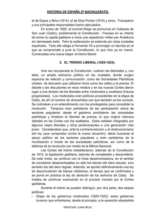 HISTORIA DE ESPAÑA 2º BACHILLERATO.
PROFESOR: JUAN FREIJE.
el de Espoz y Mina (1814), el de Díaz Porlier (1815) y otros. Fracasaron
y sus principales responsables fueron ejecutados.
En enero de 1820, el coronel Riego se pronuncia en Cabezas de
San Juan (Cádiz), proclamando la Constitución. Fracasa en su intento
de tomar la capital gaditana e inicia una expedición militar por Andalucía
sin demasiado éxito. Pero la sublevación se extiende por otras ciudades
españolas. Todo ello obliga a Fernando VII a promulgar un decreto en el
que se compromete a jurar la Constitución, lo que hizo ya en marzo.
Comenzaba una nueva etapa: el trienio liberal.
2. EL TRIENIO LIBERAL (1820-1823).
Una vez recuperada la Constitución, vuelven las libertades y, con
ellas, un amplio activismo político en las ciudades, donde surgen
espacios de relación y comunicación, como las Sociedades Patrióticas
(clubes de discusión que utilizaron foros como los cafés) y la prensa. El
debate y las discusiones en esos medios y en las nuevas Cortes dieron
lugar a una división de los liberales entre moderados y exaltados (futuros
progresistas). Los moderados eran políticos procedentes de la etapa de
Cádiz, de ahí el nombre de doceañistas con que también se les conoció.
Se inclinaban a un entendimiento con los privilegiados para consolidar la
revolución. Tampoco eran partidarios de las participación activa de
sectores populares; desde el gobierno prohibieron las sociedades
patrióticas y limitaron la libertad de prensa, lo que originó intensos
debates en las Cortes con los exaltados. Estos estaban integrados por
algunos viejos liberales y otros pertenecientes a una generación más
joven. Consideraban que, ante la contrarrevolución y el obstruccionismo
del rey (que conspiraba contra la nueva situación), debía buscarse el
apoyo político de los sectores populares y eran partidarios de la
movilización a través de las sociedades patrióticas, así como de la
defensa de la revolución por medio de la Milicia Nacional.
Las Cortes del trienio restablecieron, además de la Constitución
de 1812, la legislación gaditana, además de completarla y desarrollarla.
De este modo, se continuó con la línea desamortizadora, en el sentido
de considerar desamortizables no sólo los bienes del clero secular, sino
también los del clero regular. Además, se aprobó definitivamente una ley
de desvinculación de bienes nobiliarios, al tiempo que se confirmaba y
se ponía en práctica la ley de abolición de los señoríos de Cádiz. Se
trataba de continuar avanzando en el proceso iniciado por la Cortes
gaditanas.
Durante el trienio se pueden distinguir, por otra parte, dos etapas
políticas:
- Etapa de los gobiernos moderados (1820-1822): estos gobiernos
tuvieron que enfrentarse, desde el principio, a la oposición absolutista
 