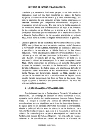 HISTORIA DE ESPAÑA 2º BACHILLERATO.
PROFESOR: JUAN FREIJE.
o realista, que presentaba dos frentes ya que, por un lado, estaba la
obstrucción legal del rey (con intentonas de golpes de fuerza
apoyados por sectores de la nobleza y el clero absolutistas) y, por
otro, la aparición de una oposición armada realista organizada en
partidas formadas por campesinos descontentos, apoyados y
organizados por el clero rural. Por otra parte, la tímida reacción de
los moderados frente a la contrarrevolución dio lugar a las protestas
de los exaltados en las Cortes, en la prensa y en la calle. Se
produjeron tensiones que desembocaron en el intento fracasado de
la Guardia Real en Madrid de dar un golpe absolutista en junio de
1822, lo que abrió la puerta a la llegada de los exaltados al gobierno.
- Etapa de gobierno de los exaltados y de intervención francesa (1822-
1823): este gobierno venció a las partidas realistas y activó de nuevo
la movilización en las ciudades, reabriendo las sociedades patrióticas
y permitiendo la entrada en la Milicia Nacional de las clases
populares. Pronto se produjo una escisión entre los exaltados menos
radicales y los más radicales, partidarios del liberalismo democrático.
Esa división, favorecida por el rey, contribuyó al éxito de la
intervención militar francesa que puso fin al trienio en septiembre de
1823. Dicha intervención se enmarca en el contexto internacional
europeo del momento, marcado por la Restauración posterior a la
derrota de Napoleón. Se había creado una alianza para defender el
recuperado orden absolutista de los levantamientos liberales. La
Santa Alianza, así denominada, decidió, en 1822, acceder a la
petición de Fernando VII e inició la invasión militar de España con un
ejército francés denominado los Cien mil hijos de San Luis. Sus
tropas ocuparon la Península sin apenas resistencia. Se inicia así
una nueva etapa absolutista.
3. LA DÉCADA ABSOLUTISTA (1823-1833)
Tras la intervención de la Santa Alianza, Fernando VII restauró el
absolutismo. Sin embargo, la situación de crisis económica y fiscal,
agravada con la pérdida de imperio americano (excepto Cuba y Puerto
Rico), le obligan a aceptar una política de reformas técnicas y
administrativas, aunque no políticas, en la línea del despotismo ilustrado.
Se apoya para ello en políticos reformistas moderados o afrancesados,
siendo la principal reforma que se intenta la de la Hacienda, para
remediar la deuda del Estado, que ponía a la monarquía al borde de la
quiebra. Se pretendía ajustar los gastos a los ingresos sin cuestionar los
fundamentos fiscales del Antiguo Régimen. Por otra parte, se realizan
reformas en la administración central: el sistema de Consejos es
 