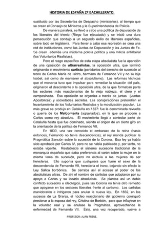 HISTORIA DE ESPAÑA 2º BACHILLERATO.
PROFESOR: JUAN FREIJE.
sustituido por las Secretarías de Despacho (ministerios), al tiempo que
se crean el Consejo de Ministros y la Superintendencia de Policía.
De manera paralela, se llevó a cabo una política de depuración de
los liberales del trienio (Riego fue ejecutado) y se inició una dura
persecución que condujo a un segundo exilio de liberales españoles,
sobre todo en Inglaterra. Para llevar a cabo esa represión se crea una
red de instituciones, como las Juntas de Depuración y las Juntas de Fe.
Se crean además una moderna policía política y una milicia antiliberal
(los Voluntarios Realistas).
Pero el rasgo específico de esta etapa absolutista fue la aparición
de una oposición de ultrarrealistas, la oposición ultra, que terminó
originando el movimiento carlista (partidarios del derecho de sucesión al
trono de Carlos María de Isidro, hermano de Fernando VII y no su hija
Isabel, así como de mantener el absolutismo). Las reformas técnicas
que el monarca tuvo que impulsar para remediar la situación del país,
originaron el descontento y la oposición ultra, de la que formaban parte
los sectores más reaccionarios de la vieja nobleza, el clero y el
campesinado. Esa oposición se organiza a través de juntas (Juntas
Apostólicas) y sociedades secretas. Las conspiraciones pretendían el
levantamiento de los Voluntarios Realistas y la movilización popular. La
más grave se produjo en Cataluña en 1827: fue la denominada revuelta
o guerra de los Malcontents (agraviados), en la que se propone a
Carlos como rey absoluto. El movimiento llegó a controlar parte de
Cataluña hasta que fue dominado, siendo el origen de un cierto giro en
la orientación de la política de Fernando VII.
En 1830, una vez conocido el embarazo de la reina (hasta
entonces, Fernando no tenía descendencia), el rey manda publicar la
Pragmática Sanción sobre la sucesión de la Corona. Esa ley ya había
sido aprobada por Carlos IV, pero no se había publicado y, por tanto, no
estaba vigente. Restablecía el sistema sucesorio tradicional de la
monarquía española que daba preferencia al varón sobre la mujer en la
misma línea de sucesión, pero no excluía a las mujeres de ser
herederas. Ello suponía que cualquiera que fuere el sexo de la
descendencia de Fernando VII, heredaría el trono, dejando sin efecto la
Ley Sálica borbónica. Se cerraba así el acceso al poder de los
absolutistas ultras. De ahí el nombre de carlistas que adoptaron por su
apoyo a Carlos y su ideario absolutista. Se plantea así un doble
conflicto sucesorio e ideológico, pues las Corona no tenía otro remedio
que apoyarse en los sectores liberales frente al carlismo. Los carlistas
maniobraron e intrigaron para anular la nueva ley. En 1832, en los
sucesos de La Granja, el núcleo reaccionario del gobierno consiguió
presionar a la esposa del rey, Cristina de Borbón, para que influyese en
la voluntad real y se anulase la Pragmática, aprovechando la
enfermedad de Fernando VII. Éste, una vez recuperado, vuelve a
 