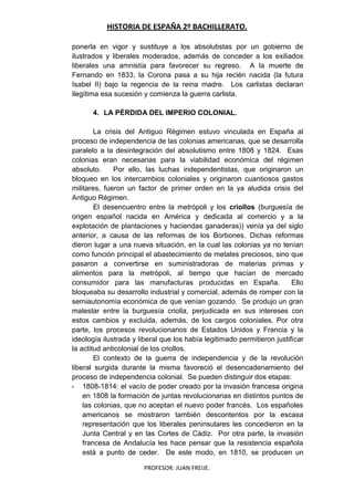 HISTORIA DE ESPAÑA 2º BACHILLERATO.
PROFESOR: JUAN FREIJE.
ponerla en vigor y sustituye a los absolutistas por un gobierno de
ilustrados y liberales moderados, además de conceder a los exiliados
liberales una amnistía para favorecer su regreso. A la muerte de
Fernando en 1833, la Corona pasa a su hija recién nacida (la futura
Isabel II) bajo la regencia de la reina madre. Los carlistas declaran
ilegítima esa sucesión y comienza la guerra carlista.
4. LA PÉRDIDA DEL IMPERIO COLONIAL.
La crisis del Antiguo Régimen estuvo vinculada en España al
proceso de independencia de las colonias americanas, que se desarrolla
paralelo a la desintegración del absolutismo entre 1808 y 1824. Esas
colonias eran necesarias para la viabilidad económica del régimen
absoluto. Por ello, las luchas independentistas, que originaron un
bloqueo en los intercambios coloniales y originaron cuantiosos gastos
militares, fueron un factor de primer orden en la ya aludida crisis del
Antiguo Régimen.
El desencuentro entre la metrópoli y los criollos (burguesía de
origen español nacida en América y dedicada al comercio y a la
explotación de plantaciones y haciendas ganaderas)) venía ya del siglo
anterior, a causa de las reformas de los Borbones. Dichas reformas
dieron lugar a una nueva situación, en la cual las colonias ya no tenían
como función principal el abastecimiento de metales preciosos, sino que
pasaron a convertirse en suministradoras de materias primas y
alimentos para la metrópoli, al tiempo que hacían de mercado
consumidor para las manufacturas producidas en España. Ello
bloqueaba su desarrollo industrial y comercial, además de romper con la
semiautonomía económica de que venían gozando. Se produjo un gran
malestar entre la burguesía criolla, perjudicada en sus intereses con
estos cambios y excluida, además, de los cargos coloniales. Por otra
parte, los procesos revolucionarios de Estados Unidos y Francia y la
ideología ilustrada y liberal que los había legitimado permitieron justificar
la actitud anticolonial de los criollos.
El contexto de la guerra de independencia y de la revolución
liberal surgida durante la misma favoreció el desencadenamiento del
proceso de independencia colonial. Se pueden distinguir dos etapas:
- 1808-1814: el vacío de poder creado por la invasión francesa origina
en 1808 la formación de juntas revolucionarias en distintos puntos de
las colonias, que no aceptan el nuevo poder francés. Los españoles
americanos se mostraron también descontentos por la escasa
representación que los liberales peninsulares les concedieron en la
Junta Central y en las Cortes de Cádiz. Por otra parte, la invasión
francesa de Andalucía les hace pensar que la resistencia española
está a punto de ceder. De este modo, en 1810, se producen un
 
