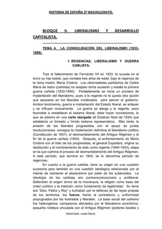 HISTORIA DE ESPAÑA 2º BACHILLERATO.
PROFESOR: JUAN FREIJE.
BLOQUE II. LIBERALISMO Y DESARROLLO
CAPITALISTA.
-------------------------------------------------------------------
TEMA 4. LA CONSOLIDACIÓN DEL LIBERALISMO (1833-
1868).
1. REGENCIAS, LIBERALISMO Y GUERRA
CARLISTA.
Tras el fallecimiento de Fernando VII en 1833, le sucede en el
trono su hija Isabel, que contaba tres años de edad, bajo la regencia de
la reina madre, María Cristina. Los ultrarrealistas partidarios de Carlos
María de Isidro (carlistas) no aceptan dicha sucesión y estalla la primera
guerra carlista (1833-1840). Paralelamente se inicia un proceso de
implantación del liberalismo, pues a la regente no le queda otra opción
que apoyarse en los liberales moderados para ejercer el gobierno.
Ambos fenómenos, guerra e implantación del Estado liberal, se solapan
y se influyen mutuamente. La guerra se alarga y la regente, poco
favorable a restablecer el sistema liberal, debe hacer concesiones, lo
que se plasma en una carta otorgada (el Estatuto Real de 1834) que
establecía un limitado y tímido sistema representativo. Más tarde, la
presión de los liberales progresistas con el apoyo de juntas
revolucionarias, consigue la implantación definitiva el liberalismo político
(Constitución de 1837), el desmantelamiento del Antiguo Régimen y el
fin de la guerra carlista (1840). Después, el enfrentamiento de María
Cristina con el líder de los progresistas, el general Espartero, origina su
destitución y el nombramiento de éste como regente (1840-1843), etapa
en la que culmina el proceso de desmantelamiento del Antiguo Régimen.
A este período, que termina en 1843, se le denomina período de
regencias.
En cuanto a la guerra carlista, tiene su origen en una cuestión
sucesoria pero también en una cuestión ideológica relacionada con el
intento de mantener el absolutismo por parte de los sublevados. La
ideología de los carlistas era contrarrevolucionaria y antiliberal.
Defendían el origen divino de la monarquía, la religión como base del
orden político y la tradición como fundamento de legitimidad. Su lema
era “Dios, Patria y Rey” y luchaban por la defensa de las leyes propias
de los territorios, los fueros, frente al centralismo y uniformidad
propugnados por los ilustrados y liberales. La base social del carlismo
fue heterogénea: campesinos afectados por el liberalismo económico,
pequeña nobleza vinculada con el Antiguo Régimen (poderes locales y
 