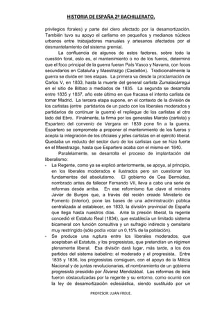 HISTORIA DE ESPAÑA 2º BACHILLERATO.
PROFESOR: JUAN FREIJE.
privilegios forales) y parte del clero afectado por la desamortización.
También tuvo su apoyo el carlismo en pequeños y medianos núcleos
urbanos entre trabajadores manuales y artesanos afectados por el
desmantelamiento del sistema gremial.
La confluencia de algunos de estos factores, sobre todo la
cuestión foral, esto es, el mantenimiento o no de los fueros, determinó
que el foco principal de la guerra fueran País Vasco y Navarra, con focos
secundarios en Cataluña y Maestrazgo (Castellón). Tradicionalmente la
guerra se divide en tres etapas. La primera va desde la proclamación de
Carlos V, en 1833, hasta la muerte del general carlista Zumalacárregui
en el sitio de Bilbao a mediados de 1835. La segunda se desarrolla
entre 1835 y 1837, año este último en que fracasa el intento carlista de
tomar Madrid. La tercera etapa supone, en el contexto de la división de
los carlistas (entre partidarios de un pacto con los liberales moderados y
partidarios de continuar la guerra) el repliegue de los carlistas al otro
lado del Ebro. Finalmente, la firma por los generales Maroto (carlista) y
Espartero del convenio de Vergara en 1839 pone fin a la guerra.
Espartero se compromete a proponer el mantenimiento de los fueros y
acepta la integración de los oficiales y jefes carlistas en el ejército liberal.
Quedaba un reducto del sector duro de los carlistas que se hizo fuerte
en el Maestrazgo, hasta que Espartero acaba con el mismo en 1840.
Paralelamente, se desarrolla el proceso de implantación del
liberalismo:
- La Regente, como ya se explicó anteriormente, se apoya, al principio,
en los liberales moderados e ilustrados pero sin cuestionar los
fundamentos del absolutismo. El gobierno de Cea Bermúdez,
nombrado antes de fallecer Fernando VII, lleva a cabo una serie de
reformas desde arriba. En ese reformismo fue clave el ministro
Javier de Burgos que, a través del recién creado Ministerio de
Fomento (Interior), pone las bases de una administración pública
centralizada al establecer, en 1833, la división provincial de España
que llega hasta nuestros días. Ante la presión liberal, la regente
concedió el Estatuto Real (1834), que establecía un limitado sistema
bicameral con función consultiva y un sufragio indirecto y censitario
muy restringido (sólo podía votar un 0,15% de la población).
- Se produce una ruptura entre los liberales moderados, que
aceptaban el Estatuto, y los progresistas, que pretendían un régimen
plenamente liberal. Esa división dará lugar, más tarde, a los dos
partidos del sistema isabelino: el moderado y el progresista. Entre
1835 y 1836, los progresistas consiguen, con el apoyo de la Milicia
Nacional y de juntas revolucionarias, el nombramiento de un gobierno
progresista presidido por Álvarez Mendizábal. Las reformas de éste
fueron obstaculizadas por la regente y su entorno, como ocurrió con
la ley de desamortización eclesiástica, siendo sustituido por un
 