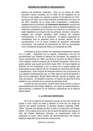 HISTORIA DE ESPAÑA 2º BACHILLERATO.
PROFESOR: JUAN FREIJE.
gobierno de tendencia moderada. Pero, en el verano de 1836,
coinciden nuevas revueltas con el motín de los sargentos de La
Granja, lo que obliga a la regente a reponer la Constitución de 1812,
que estuvo en vigor unos meses mientras se elaboraba una nueva, la
de 1837, resultado de un pacto entre progresistas y moderados,
estableciendo los principios del liberalismo doctrinario: reconocía la
soberanía nacional en su preámbulo, pero en realidad establecía una
soberanía compartida por la Corona y la Cortes en su articulado. El
poder legislativo se componía de dos cámaras, Senado y Congreso,
elegidas por sufragio censitario (sólo votaban los mayores
contribuyentes, un 2% de la población). El ideario progresista se
manifestaba sólo en aspectos como el carácter electivo de los
ayuntamientos o en la mayor amplitud de derechos individuales
reconocidos. No obstante, la Constitución de 1837 es considerada
como constitución progresista frente a la moderada de 1845.
Finalizada la guerra carlista, los moderados pretendieron hacerse
con el poder. Apoyados por la regente, presentaron una ley de
ayuntamientos que impedía la elección de concejales. Se organizó un
nuevo levantamiento en 1840, que forzó la renuncia de María Cristina
como regente, siendo sustituida por el General Espartero, héroe de la
guerra carlista, que ocupó esa función hasta 1843. El nuevo regente se
enfrentó con los moderados y con un sector de su propio partido (los
progresistas puros) además de con el liberalismo radical de demócratas
y republicanos. Este conjunto de tensiones terminó con la formación de
una coalición antiesparterista que, en 1843, bajo el mando del general y
líder de los moderados, Ramón María Narváez, derrotó al regente, que
hubo de exiliarse. Se adelantó, entonces, la mayoría de edad de la reina
(Isabel II), que comenzó así su reinado propiamente dicho.
A pesar de todo lo anterior, durante estos años se llevó a cabo el
desmantelamiento del Antiguo Régimen, con leyes de desamortización,
desvinculación y abolición de los señoríos, aplicándose así la reforma
liberal agraria.
2. LA DÉCADA MODERADA.
El fin de la regencia de Espartero supuso el inicio del reinado de
Isabel II como mayor de edad y también el inicio de una etapa de
dominio del partido moderado, la llamada década moderada (1844-
1854). Durante esa década se llevó a cabo la construcción del Estado
liberal. Con el apoyo de la reina y de una parte del ejército que seguía al
líder del Partido Moderado, Narváez, el moderantismo trató de
estabilizar el nuevo orden surgido del desmantelamiento del Antiguo
Régimen alejándolo de la dinámica revolucionaria.
 
