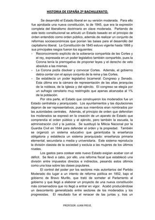 HISTORIA DE ESPAÑA 2º BACHILLERATO.
PROFESOR: JUAN FREIJE.
Se desarrolló el Estado liberal en su versión moderada. Para ello
fue aprobada una nueva constitución, la de 1845, que era la expresión
completa del liberalismo doctrinario en clave moderada. Partiendo de
este texto constitucional se articuló un Estado basado en el principio de
orden entendido como orden público, además de realizar un conjunto de
reformas socioeconómicas que ponían las bases para el desarrollo del
capitalismo liberal. La Constitución de 1845 estuvo vigente hasta 1868 y
sus principales rasgos fueron los siguientes:
- Reconocimiento explícito de la soberanía compartida de las Cortes y
el rey, expresada en un poder legislativo también compartido, pues la
Corona tenía la prerrogativa de proponer leyes y el derecho de veto
absoluto a las mismas.
- La Corona podía disolver y convocar Cortes. Además, el gobierno
debía contar con el apoyo conjunto de la reina y las Cortes.
- Se establecía un poder legislativo bicameral: Congreso y Senado.
Esta última era la cámara de representación de las altas jerarquías
de la nobleza, de la Iglesia y del ejército. El congreso se elegía por
un sufragio censitario muy restringido que apenas alcanzaba al 1%
de la población.
Por otra parte, el Estado que construyeron los moderados fue un
Estado centralista y jerarquizado. Los ayuntamientos y las diputaciones
dejaron de ser representativos, pues sus miembros eran nombrados por
las autoridades centrales. Además, el principio de orden que defendían
los moderados se expresó en la creación de un aparato de Estado que
comprendía el orden público y el ejército, pero también la escuela, la
administración civil y la justicia. Se sustituyó la Milicia Nacional por la
Guardia Civil en 1844 para defender el orden y la propiedad. También
se organizó un sistema educativo que garantizaba la enseñanza
obligatoria y establecía un sistema jerarquizado: enseñanza primaria
elemental, secundaria o media y universitaria. Este sistema reproducía
la división clasista de la sociedad y excluía a las mujeres de los últimos
niveles.
Los gastos para costear este nuevo Estado exigían acabar con el
déficit. Se llevó a cabo, por ello, una reforma fiscal que estableció una
división entre impuestos directos e indirectos, pesando estos últimos
como una losa sobre las clases populares.
El control del poder por los sectores más autoritarios del Partido
Moderado dio lugar a un intento de reforma política en 1852, bajo el
gobierno de Bravo Murillo, que trató de someter el Parlamento al
gobierno y que llegó a elaborar un proyecto de una nueva constitución
más conservadora que no llegó a entrar en vigor. Acabó produciéndose
un descontento generalizado entre sectores de los moderados y los
progresistas. El resultado fue el renacer de las juntas y, tras un
 
