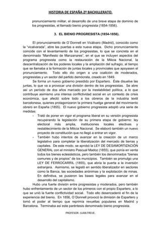 HISTORIA DE ESPAÑA 2º BACHILLERATO.
PROFESOR: JUAN FREIJE.
pronunciamiento militar, el desarrollo de una breve etapa de dominio de
los progresistas, el llamado bienio progresista (1854-1856).
3. EL BIENIO PROGRESISTA (1854-1856).
El pronunciamiento de O`Donnell en Vicálvaro (Madrid), conocido como
la “vicalvarada”, abre las puertas a esta nueva etapa. Dicho pronunciamiento
coincide con el levantamiento de los progresistas, lo que se concreta en el
denominado “Manifiesto de Manzanares”, en el que se incluyen aspectos del
programa progresista como la restauración de la Milicia Nacional, la
descentralización de los poderes locales y la ampliación del sufragio, al tiempo
que se llamaba a la formación de juntas locales y provinciales que apoyasen el
pronunciamiento. Todo ello dio origen a una coalición de moderados,
progresistas y un sector del partido demócrata, creado en 1849.
Se forma un nuevo gobierno presidido por Espartero. Éste disuelve las
juntas, lo que va a provocar una división dentro de los progresistas. Se abre
así un período de dos años marcado por la inestabilidad política, a lo que
contribuye asimismo una intensa conflictividad social en un contexto de crisis
económica, que afectó sobre todo a los obreros de la industria textil
barcelonesa, quienes protagonizaron la primera huelga general del movimiento
obrero en España (1855). El nuevo gobierno progresista adoptó una serie de
medidas:
- Trató de poner en vigor el programa liberal en su versión progresista
recuperando la legislación de su primera etapa de gobierno: ley
electoral más amplia, instituciones locales electivas y
restablecimiento de la Milicia Nacional. Se elaboró también un nuevo
proyecto de constitución que no llegó a entrar en vigor.
- También hubo intentos de avanzar en la creación de un marco
legislativo para completar la liberalización del mercado de tierras y
capitales. De este modo, se aprobó la LEY DE DESAMORTIZACIÓN
GENERAL con el ministro Pascual Madoz (1855), que ponía en venta
todos los bienes eclesiásticos, pero también los denominados “bienes
comunes y de propios” de los municipios. También se promulgo una
LEY DE FERROCARRIL (1855), que abría la puerta a la inversión
extranjera. Asimismo, se legisló en sentido liberalizador en sectores
como la Banca, las sociedades anónimas y la explotación de minas.
En definitiva, se pusieron las bases legales para avanzar en el
desarrollo del capitalismo.
Hubo una fuerte división entre progresistas y moderados, pero también
hubo enfrentamiento de un sector de los primeros con el propio Espartero, a lo
que se unió la fuerte conflictividad social. Todo ello desencadenó el fin de la
experiencia del bienio. En 1856, O´Donnell provocó la dimisión de Espartero y
tomó el poder al tiempo que reprimía revueltas populares en Madrid y
Barcelona. Terminaba así este paréntesis denominado bienio progresista.
 