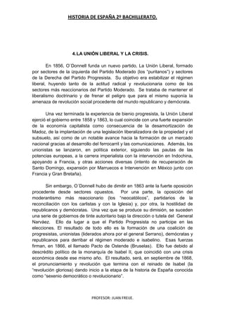 HISTORIA DE ESPAÑA 2º BACHILLERATO.
PROFESOR: JUAN FREIJE.
4.LA UNIÓN LIBERAL Y LA CRISIS.
En 1856, O`Donnell funda un nuevo partido, La Unión Liberal, formado
por sectores de la izquierda del Partido Moderado (los “puritanos”) y sectores
de la Derecha del Partido Progresista. Su objetivo era estabilizar el régimen
liberal, huyendo tanto de la actitud radical y revolucionaria como de los
sectores más reaccionarios del Partido Moderado. Se trataba de mantener el
liberalismo doctrinario y de frenar el peligro que para el mismo suponía la
amenaza de revolución social procedente del mundo republicano y demócrata.
Una vez terminada la experiencia de bienio progresista, la Unión Liberal
ejerció el gobierno entre 1858 y 1863, lo cual coincide con una fuerte expansión
de la economía capitalista como consecuencia de la desamortización de
Madoz, de la implantación de una legislación liberalizadora de la propiedad y el
subsuelo, así como de un notable avance hacia la formación de un mercado
nacional gracias al desarrollo del ferrocarril y las comunicaciones. Además, los
unionistas se lanzaron, en política exterior, siguiendo las pautas de las
potencias europeas, a la carrera imperialista con la intervención en Indochina,
apoyando a Francia, y otras acciones diversas (intento de recuperación de
Santo Domingo, expansión por Marruecos e Intervención en México junto con
Francia y Gran Bretaña).
Sin embargo, O´Donnell hubo de dimitir en 1863 ante la fuerte oposición
procedente desde sectores opuestos. Por una parte, la oposición del
moderantismo más reaccionario (los “neocatólicos”, partidarios de la
reconciliación con los carlistas y con la Iglesia) y, por otra, la hostilidad de
republicanos y demócratas. Una vez que se produce su dimisión, se suceden
una serie de gobiernos de tinte autoritario bajo la dirección o tutela del General
Narváez. Ello da lugar a que el Partido Progresista no participe en las
elecciones. El resultado de todo ello es la formación de una coalición de
progresistas, unionistas (liderados ahora por el general Serrano), demócratas y
republicanos para derribar el régimen moderado e isabelino. Esas fuerzas
firman, en 1866, el llamado Pacto de Ostende (Bruselas). Ello fue debido al
descrédito político de la monarquía de Isabel II, que coincidió con una crisis
económica desde ese mismo año. El resultado, será, en septiembre de 1868,
el pronunciamiento y revolución que termina con el reinado de Isabel (la
“revolución gloriosa) dando inicio a la etapa de la historia de España conocida
como “sexenio democrático o revolucionario”.
 