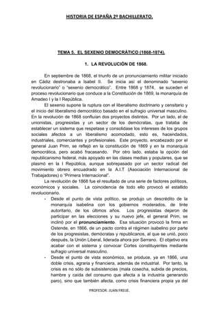 HISTORIA DE ESPAÑA 2º BACHILLERATO.
PROFESOR: JUAN FREIJE.
TEMA 5. EL SEXENIO DEMOCRÁTICO (1868-1874).
1. LA REVOLUCIÓN DE 1868.
En septiembre de 1868, el triunfo de un pronunciamiento militar iniciado
en Cádiz destronaba a Isabel II. Se inicia así el denominado “sexenio
revolucionario” o “sexenio democrático”. Entre 1868 y 1874, se suceden el
proceso revolucionario que conduce a la Constitución de 1869, la monarquía de
Amadeo I y la I República.
El sexenio supone la ruptura con el liberalismo doctrinario y censitario y
el inicio del liberalismo democrático basado en el sufragio universal masculino.
En la revolución de 1868 confluían dos proyectos distintos. Por un lado, el de
unionistas, progresistas y un sector de los demócratas, que trataba de
establecer un sistema que respetase y consolidase los intereses de los grupos
sociales afectos a un liberalismo acomodado, esto es, hacendados,
industriales, comerciantes y profesionales. Este proyecto, encabezado por el
general Juan Prim, se reflejó en la constitución de 1869 y en la monarquía
democrática, pero acabó fracasando. Por otro lado, estaba la opción del
republicanismo federal, más apoyado en las clases medias y populares, que se
plasmó en la I República, aunque sobrepasado por un sector radical del
movimiento obrero encuadrado en la A.I.T (Asociación Internacional de
Trabajadores) o “Primera Internacional”.
La revolución de 1868 fue el resultado de una serie de factores políticos,
económicos y sociales. La coincidencia de todo ello provocó el estallido
revolucionario.
- Desde el punto de vista político, se produjo un descrédito de la
monarquía isabelina con los gobiernos moderados, de tinte
autoritario, de los últimos años. Los progresistas dejaron de
participar en las elecciones y su nuevo jefe, el general Prim, se
inclinó por el pronunciamiento. Esa situación provocó la firma en
Ostende, en 1866, de un pacto contra el régimen isabelino por parte
de los progresistas, demócratas y republicanos, al que se unió, poco
después, la Unión Liberal, liderada ahora por Serrano. El objetivo era
acabar con el sistema y convocar Cortes constituyentes mediante
sufragio universal masculino.
- Desde el punto de vista económico, se produce, ya en 1866, una
doble crisis, agraria y financiera, además de industrial. Por tanto, la
crisis es no sólo de subsistencias (mala cosecha, subida de precios,
hambre y caída del consumo que afecta a la industria generando
paro), sino que también afecta, como crisis financiera propia ya del
 